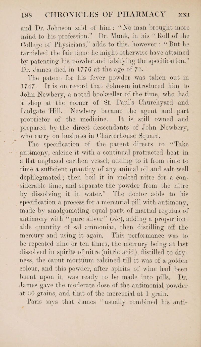 and Dr. Johnson said of him : “No man brought more mind to his profession.” Dr. Munk, in his “Roll of the College of Physicians,” adds to this, however : “ But he tarnished the fair fame he might otherwise have attained by patenting his powder and falsifying the specification.” Dr. James died in 1776 at the age of 73. The patent for his fever powder was taken out in 1747. It is on record that Johnson introduced him to John Newbery, a noted bookseller of the time, who had a shop at the corner of St. Paul’s Churchyard and Bud gate 'Hill. Newbery became the agent and part proprietor of the medicine. It is still owned and prepared by the direct descendants of John Newbery, who carry on business in Charterhouse Square. The specification of the patent directs to “Take antimony, calcine it with a continual protracted heat in a flat unglazed earthen vessel, adding to it from time to time a sufficient quantity of any animal oil and salt well dephlegmated; then boil, it in melted nitre for a con¬ siderable time, and separate the powder from the nitre by dissolving it in water.” The doctor adds to his specification a process for a mercurial pill with antimony, made by amalgamating equal parts of martial regulus of antimony with “pure silver” (sic), adding a proportion- aide quantity of sal ammoniac, then distilling off the mercury and using it again. This performance was to be repeated nine or ten times, the mercury being at last dissolved in spirits of nitre (nitric acid), distilled to dry¬ ness, the caput mortuum calcined till it was of a golden colour, and this powder, after spirits of wine had been burnt upon it, was ready to be made into pills. Dr. James gave the moderate dose of the antimonial powder at 30 grains, and that of the mercurial at 1 grain. Paris says that James “usually combined his anti-