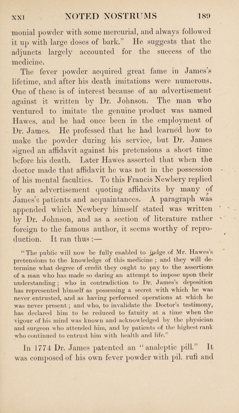 monial powder with some mercurial, and always followed it up with large doses of bark.” He suggests that the adjuncts largely accounted for the success of the medicine. The fever powder acquired great fame in James’s lifetime, and after his death imitations were numerous. One of these is of interest because of an advertisement against it written by Dr. Johnson. The man who ventured to imitate the genuine product was named Hawes, and he had once been in the employment of Dr. James. He professed that he had learned how to make the powder during his service, but Dr. James signed an affidavit against bis pretensions a short time before his death. Later Hawes asserted that when the doctor made that affidavit he was not in the possession of his mental faculties. To this Francis Newbery replied by an advertisement quoting affidavits by many of James’s patients and acquaintances. A paragraph was appended which Newbery himself stated was written by Dr. Johnson, and as a section of literature rather foreign to the famous author, it seems worthy of repro¬ duction. It ran thus “The public will now be fully enabled to j^dge of Mr. Hawes’s pretensions to the knowledge of this medicine ; and they will de¬ termine what degree of credit they ought to pay to the assertions of a man who has made so daring an attempt to impose upon their understanding; who in contradiction to Dr. James’s deposition has represented himself as possessing a secret with which he was never entrusted, and as having performed operations at which he was never present; and who, to invalidate the Doctor’s testimony, has declared him to be reduced to fatuity at a time when the vigour of his mind was known and acknowledged by the physician and surgeon who attended him, and by patients of the highest rank who continued to entrust him with health and life.” In 1774 Dr. James patented an “ analeptic pill.” It was composed of bis own fever powder with pil. rufi and