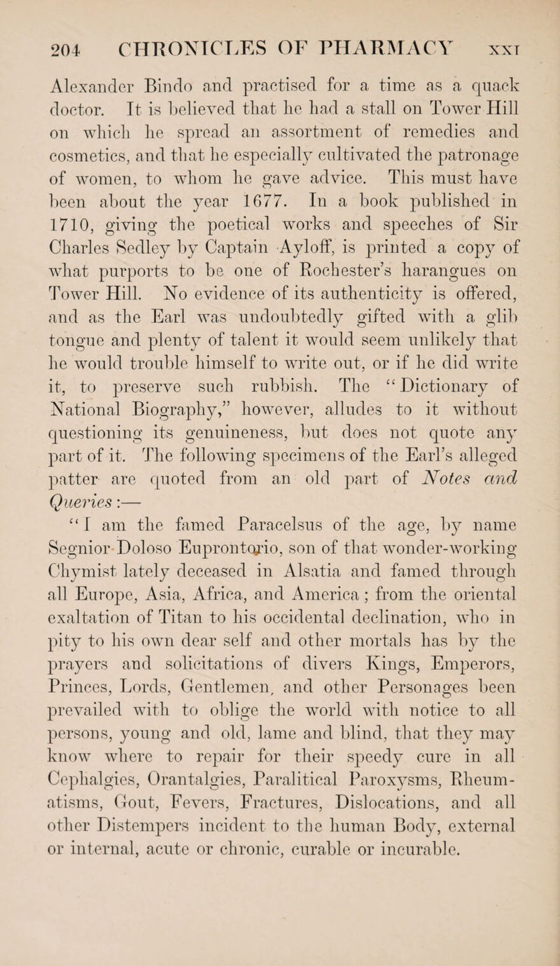 Alexander Bin do and practised for a time as a quack doctor. It is believed that he had a stall on Tower Hill on which he spread an assortment of remedies and cosmetics, and that he especially cultivated the patronage of women, to whom he gave advice. This must have been about the year 1677. In a book published in 1710, giving the poetical works and speeches of Sir Charles Sedley by Captain Ayloff, is printed a copy of what purports to be one of Rochester’s harangues on Tower Hill. No evidence of its authenticity is offered, and as the Earl was undoubtedly gifted with a glib tongue and plenty of talent it would seem unlikely that he would trouble himself to write out, or if he did write it, to preserve such rubbish. The “ Dictionary of National Biography,” however, alludes to it without questioning its genuineness, but does not quote any part of it. The following specimens of the Earl’s alleged patter are quoted from an old part of Notes and Queries:— “ I am the famed Paracelsus of the age, by name Segnior Doloso Euprontcudo, son of that wonder-working Chymist lately deceased in Alsatia and famed through all Europe, Asia, Africa, and America ; from the oriental exaltation of Titan to his occidental declination, who in pity to his own dear self and other mortals has by the prayers and solicitations of divers Kings, Emperors, Princes, Lords, Gentlemen, and other Personages been prevailed with to oblige the world with notice to all persons, young and old, lame and blind, that they may know where to repair for their speedy cure in all Cephalgies, Orantalgies, Paralitica! Paroxysms, Rheum¬ atisms, Gout, Fevers, Fractures, Dislocations, and all other Distempers incident to the human Body, external or internal, acute or chronic, curable or incurable.