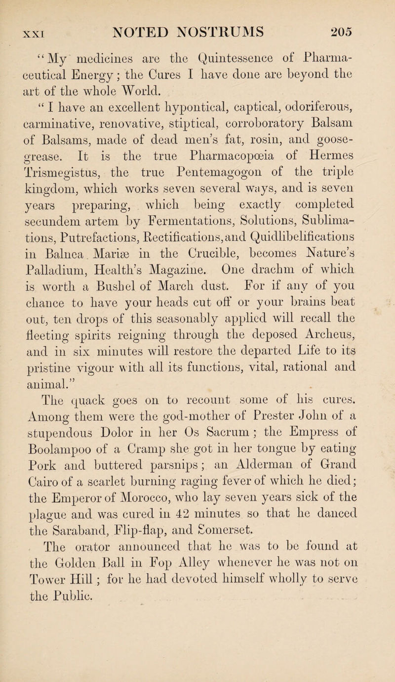 “ My medicines are the Quintessence of Pharma¬ ceutical Energy; the Cures I have done are beyond the art of the whole World. “ I have an excellent hypontical, captical, odoriferous, carminative, renovative, stiptical, corroboratory Balsam of Balsams, made of dead mens fat, rosin, and goose- grease. It is the true Pharmacopoeia of Hermes Trismegistus, the true Pentemagogon of the triple kingdom, which works seven several ways, and is seven years preparing, which being exactly completed secundem artem by Fermentations, Solutions, Sublima¬ tions, Putrefactions, Rectifications, and Quidlibelifications in Balnea. Marige in the Crucible, becomes Nature’s Palladium, Health’s Magazine. One drachm of which is worth a Bushel of March dust. For if any of you chance to have your heads cut off or your brains beat out, ten drops of this seasonably applied will recall the fleeting spirits reigning through the deposed Archeus, and in six minutes will restore the departed Life to its pristine vigour w ith all its functions, vital, rational and animal.” The quack goes on to recount some of his cures. Among them were the god-mother of Prester John of a stupendous Dolor in her Os Sacrum ; the Empress of Boolampoo of a Cramp she got in her tongue by eating Pork and buttered parsnips ; an Alderman of Grand Cairo of a scarlet burning raging fever of which he died; the Emperor of Morocco, who lay seven years sick of the plague and was cured in 42 minutes so that he danced the Saraband, Flip-flap, and Somerset. The orator announced that he was to be found at the Golden Ball in Fop Alley whenever he was not on Tower Hill ; for he had devoted himself wholly to serve the Public.