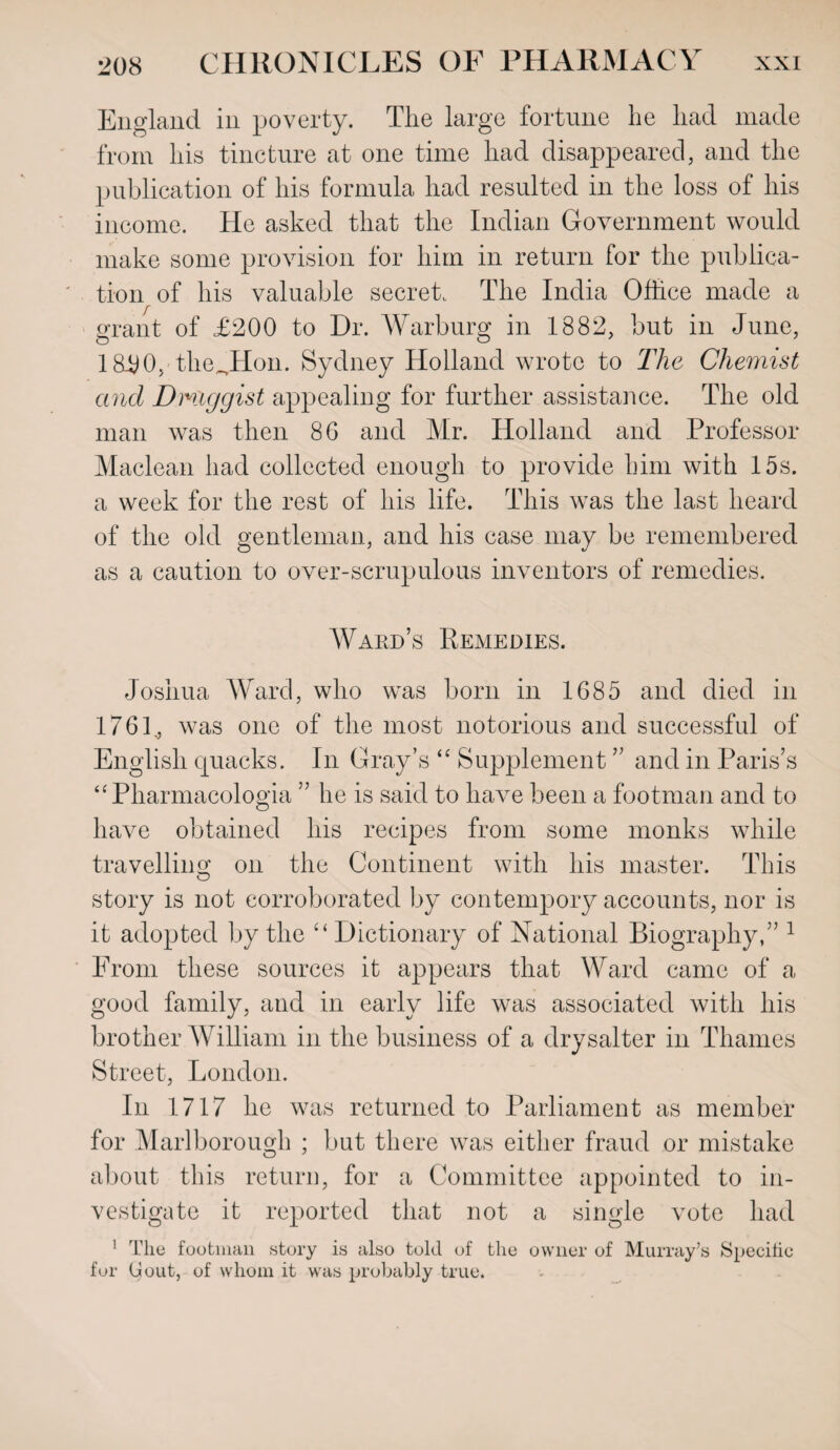 England in poverty. The large fortune he had made from his tincture at one time had disappeared, and the publication of his formula had resulted in the loss of his income. He asked that the Indian Government would make some provision for him in return for the publica¬ tion of his valuable secret. The India Office made a grant of £200 to Dr. Warburg in 1882, but in June, 18£0,-theJHon. Sydney Holland wrote to The Chemist and Dmiggist appealing for further assistance. The old man was then 86 and Mr. Holland and Professor Maclean had collected enough to provide him with 15s. a week for the rest of his life. This was the last heard of the old gentleman, and his case may be remembered as a caution to over-scrupulous inventors of remedies. Ward’s Remedies. Joshua Ward, who was born in 1685 and died in 1761., was one of the most notorious and successful of English quacks. In Gray’s “ Supplement ” and in Paris’s “Pharmacologia ” he is said to have been a footman and to have obtained his recipes from some monks while travelling on the Continent with his master. This story is not corroborated by contempory accounts, nor is it adopted by the “ Dictionary of National Biography,” 1 From these sources it appears that Ward came of a good family, and in early life was associated with his brother William in the business of a drysalter in Thames Street, London. In 1717 lie was returned to Parliament as member for Marlborough ; but there was either fraud or mistake about this return, for a Committee appointed to in¬ vestigate it reported that not a single vote had 1 The footman story is also told of the owner of Murray’s Specific for Gout, of whom it was probably true.