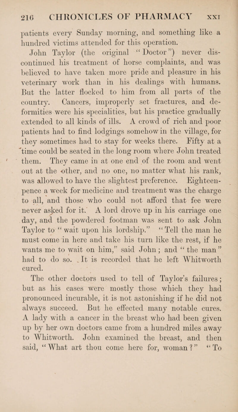 patients every Sunday morning, and something like a hundred victims attended for this operation. John Taylor (the original “ Doctor ”) never dis¬ continued his treatment of horse complaints, and was believed to have taken more pride and pleasure in his veterinary work than in his dealings with humans. But the latter flocked to him from all parts of the country. Cancers, improperly set fractures, and de¬ formities were his specialities, but his practice gradually extended to all kinds of ills. A crowd of rich and poor patients had to find lodgings somehow in the village, for they sometimes had to stay for weeks there. Fifty at a Time could be seated in the long room where John treated them. They came in at one end of the room and went out at the other, and no one, no matter what his rank, was allowed to have the slightest preference. Eighteen- pence a week for medicine and treatment was the charge to all, and those who could not afford that fee were never asked for it. A lord drove up in his carriage one day, and the powdered footman was sent to ask John Taylor to “ wait upon his lordship.” “Tell the man he must come in here and take his turn like the rest, if he wants me to wait on him,” said John ; and “ the man ” i had to do so. c It is recorded that he left Whitworth cured. t The other doctors used to tell of Taylor’s failures; but as his cases were mostly those which they had pronounced incurable, it is not astonishing if he did not always succeed. But he effected many notable cures. A lady with a cancer in the breast who had been given up by her own doctors came from a hundred miles away to Whitworth. John examined the breast, and then said, “ What art thou come here for, woman ? ” “ To