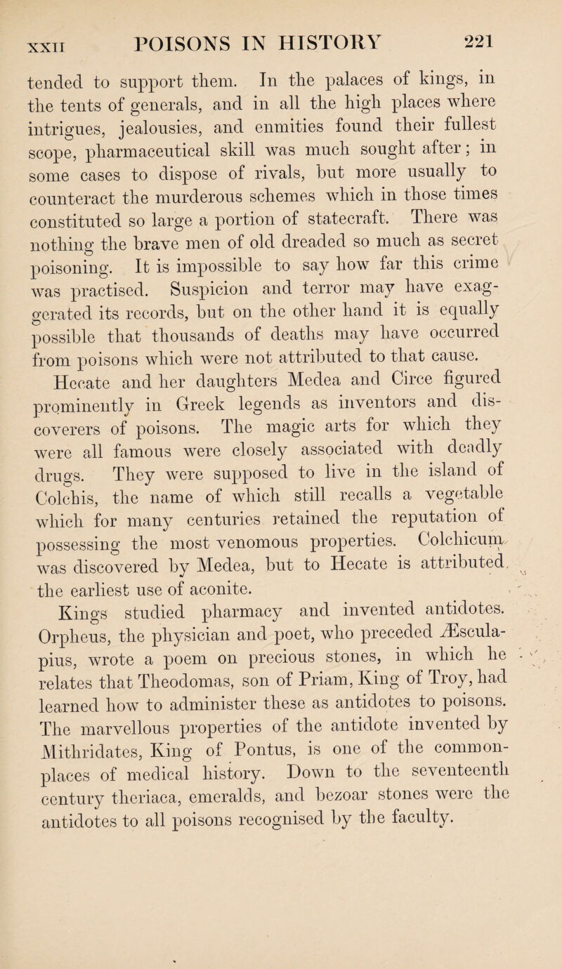 tended to support them. In the palaces of kings, in the tents of generals, and in all the high places where intrigues, jealousies, and enmities found their fullest scope, pharmaceutical skill was much sought after; in some cases to dispose of rivals, but more usually to counteract the murderous schemes which in those times constituted so large a portion of statecraft. There was nothing the brave men of old dreaded so much as secret poisoning. It is impossible to say how far this crime was practised. Suspicion and terror may have exag¬ gerated its records, but on the other hand it is equally possible that thousands of deaths may have occurred from poisons which were not attributed to that cause. Hecate and her daughters Medea and Circe figured prominently in Greek legends as inventors and dis¬ coverers of poisons. The magic arts for which they were all famous were closely associated with deadly drugs. They were supposed to live in the island of Colchis, the name of which still recalls a vegetable which for many centuries retained the reputation of possessing the most venomous properties. Colchicuny was discovered by Medea, but to Hecate is attributed, the earliest use of aconite. Kings studied pharmacy and invented antidotes. Orpheus, the physician and poet, who preceded iEscula- pius, wrote a poem on precious stones, in which he relates that Theodomas, son of Priam, King of Troy, had learned how to administer these as antidotes to poisons. The marvellous properties of the antidote invented by Mitliridates, King of Pontus, is one of the common¬ places of medical history. Down to the seventeenth century theriaca, emeralds, and bezoar stones were the antidotes to all poisons recognised by the faculty.