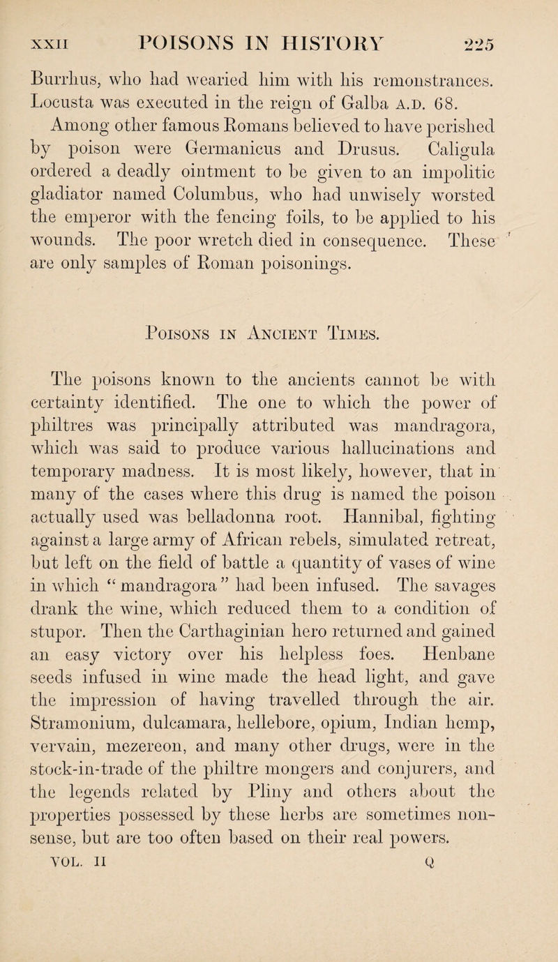 Burrhus, who had wearied him with his remonstrances. Locusta was executed in the reign of Galba a.d. 68. Among other famous Romans believed to have perished by poison were Germanicus and Drusus. Caligula ordered a deadly ointment to be given to an impolitic gladiator named Columbus, who had unwisely worsted the emperor with the fencing foils, to be applied to his wounds. The poor wretch died in consequence. These are only samples of Roman poisonings. Poisons in Ancient Times. The poisons known to the ancients cannot be with certainty identified. The one to which the power of philtres was principally attributed was mandragora, which was said to produce various hallucinations and temporary madness. It is most likely, however, that in many of the cases where this drug is named the poison actually used was belladonna root. Hannibal, fighting against a large army of African rebels, simulated retreat, but left on the field of battle a quantity of vases of wine in which “ mandragora ” had been infused. The savages drank the wine, which reduced them to a condition of stupor. Then the Carthaginian hero returned and gained an easy victory over his helpless foes. Henbane seeds infused in wine made the head light, and gave the impression of having travelled through the air. Stramonium, dulcamara, hellebore, opium, Indian hemp, vervain, mezereon, and many other drugs, were in the stock-in-trade of the philtre mongers and conjurers, and the legends related by Pliny and others about the properties possessed by these herbs are sometimes non¬ sense, but are too often based on their real powers. VOL. II 0