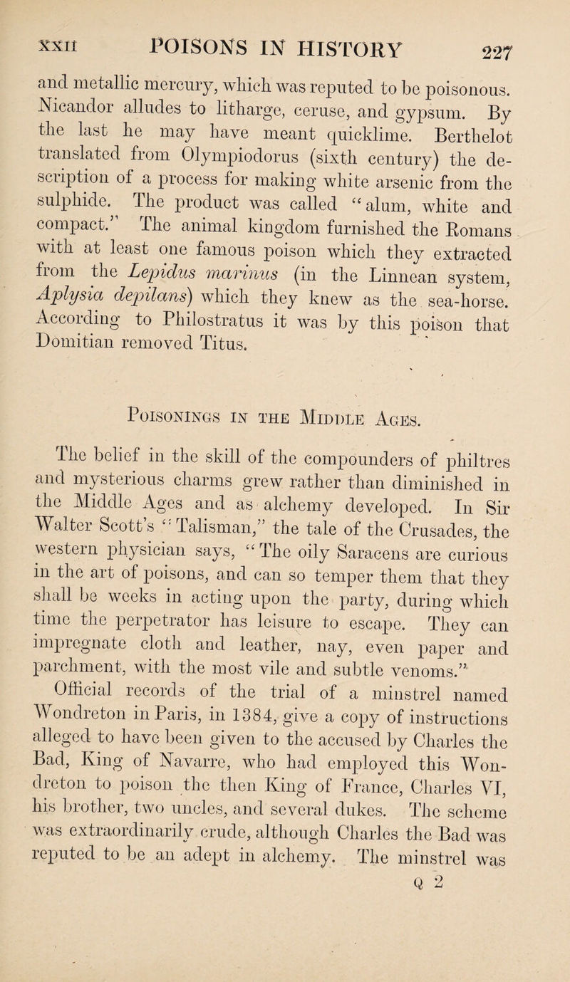 227 and metallic mercury, which was reputed to be poisonous. Nicandor alludes to litharge, ceruse, and gypsum. By the last he may have meant quicklime. Berthelot translated from Olympiodorus (sixth century) the de- scuption of a process for making white arsenic from the sulphide. The product was called “alum, white and compact. The animal kingdom furnished the Romans with at least one famous poison which they extracted from the Lepiclus victwius (m the Linn e an system, Aplysia depilans) which they knew as the sea-horse. According to Philostratus it was by this poison that Domitian removed Titus. Poisonings in the Middle Ages. The belief in the skill of the compounders of philtres and mysterious charms grew rather than diminished in the Middle Ages and as alchemy developed. In Sir Walter Scott s £’ Talisman/ the tale of the Crusades, the western physician says, ££ The oily Saracens are curious in the art of poisons, and can so temper them that they shall be weeks in acting upon the party, during which time the perpetrator has leisure to escape. They can impregnate cloth and leather, nay, even paper and parchment, with the most vile and subtle venoms.” Official records of the trial of a minstrel named Wondreton in Paris, in 1384, give a copy of instructions alleged to have been given to the accused by Charles the Bad, King of Navarre, who had employed this Won¬ dreton to poison the then King of France, Charles VI, Ins brother, two uncles, and several dukes. The scheme was extraordinarily crude, although Charles the Bad was reputed to be an adept in alchemy. The minstrel was