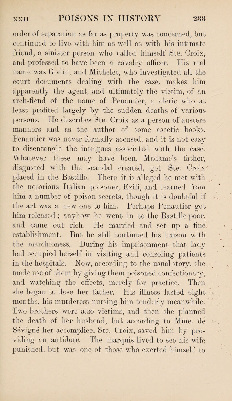 order of separation as far as property was concerned, but continued to live- with him as well as wTith his intimate friend, a sinister person who called himself Ste. Croix, and professed to have been a cavalry officer. His real name was Godin, and Michelet, who investigated all the court documents dealing wdth the case, makes him apparently the agent, and ultimately the victim, of an arch-fiend of the name of Penautier, a cleric who at least profited largely by the sudden deaths of various persons. He describes Ste. Croix as a person of austere manners and as the author of some ascetic books. Penautier was never formally accused, and it is not easy to disentangle the intrigues associated with the case. Whatever these may have been, Madame’s father, disgusted with the scandal created, got Ste. Croix^ placed in the Bastille. There it is alleged he met with ^ the notorious Italian poisoner, Exili, and learned from him a number of poison secrets, though it is doubtful if the art was a new one to him. Perhaps Penautier got him released ; anyhow he went in to the Bastille poor, and came out rich, He married and set up a fine, establishment. But he still continued his liaison with . the marchioness. During his imprisonment that lady had occupied herself in visiting and consoling patients in the hospitals. Now, according to the usual story, she made use of them by giving them poisoned confectionery, and watching the effects, merely for practice. Then she began to dose her father. His illness lasted eight months, his murderess nursing him tenderly meanwhile. Two brothers were also victims, and then she planned the death of her husband, but according to Mme. de ;■ Sevigne her accomplice, Ste. Croix, saved him by pro¬ viding an antidote. The marquis lived to see his wife punished, but was one of those who exerted himself to