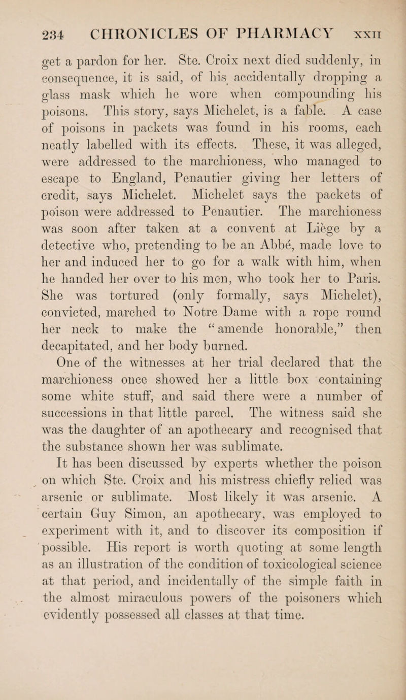 get a pardon for her. Ste. Croix next died suddenly, in consequence, it is said, of his accidentally dropping a glass mask which he wore when compounding his poisons. This story, says Michelet, is a fable. A case of poisons in packets wras found in his rooms, each neatly labelled with its effects. These, it was alleged, were addressed to the marchioness, who managed to escape to England, Penautier giving her letters of credit, says Michelet. Michelet says the packets of poison were addressed to Penautier. The marchioness was soon after taken at a convent at Liege by a detective who, pretending to be an Abbe, made love to her and induced her to go for a walk with him, when he handed her over to his men, who took her to Paris. She was tortured (only formally, says Michelet), convicted, marched to Notre Dame with a rope round her neck to make the “ amende honorable,” then decapitated, and her body burned. One of the witnesses at her trial declared that the marchioness once showed her a little box containing some white stuff, and said there were a number of successions in that little parcel. The witness said she was the daughter of an apothecary and recognised that the substance shown her was sublimate. It has been discussed by experts whether the poison on which Ste. Croix and his mistress chiefly relied was arsenic or sublimate. Most likely it was arsenic. A certain Guy Simon, an apothecary, was employed to experiment with it, and to discover its composition if possible. His report is worth quoting at some length as an illustration of the condition of toxicological science at that period, and incidentally of the simple faith in the almost miraculous powers of the poisoners which evidently possessed all classes at that time.