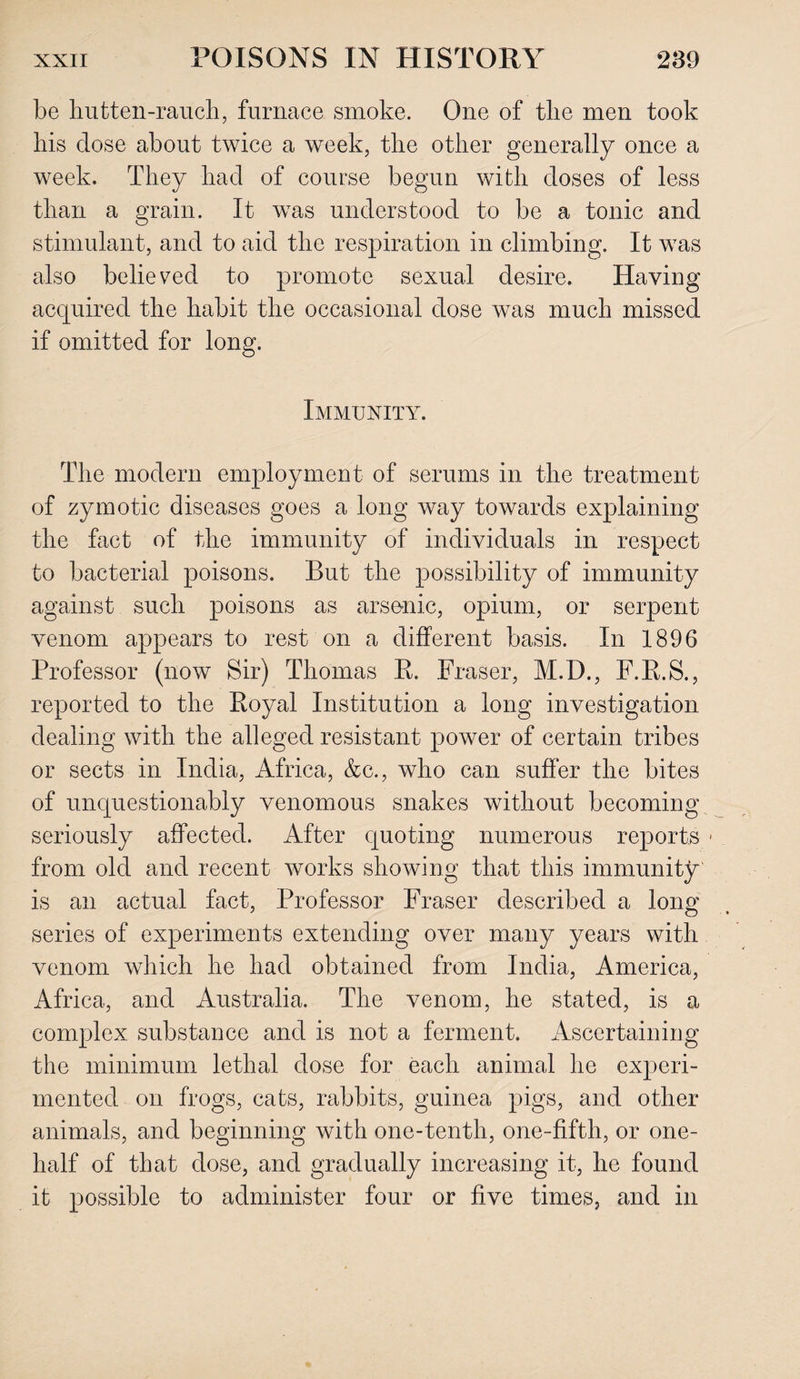 be hutten-rauch, furnace smoke. One of the men took his dose about twice a week, the other generally once a week. They had of course begun with doses of less than a grain. It was understood to be a tonic and stimulant, and to aid the respiration in climbing. It was also believed to promote sexual desire. Having acquired the habit the occasional dose was much missed if omitted for long. Immunity. The modern employment of serums in the treatment of zymotic diseases goes a long way towards explaining the fact of the immunity of individuals in respect to bacterial poisons. But the possibility of immunity against such poisons as arsenic, opium, or serpent venom appears to rest on a different basis. In 1896 Professor (now Sir) Thomas R. Fraser, M.D., F.R.S., reported to the Royal Institution a long investigation dealing with the alleged resistant power of certain tribes or sects in India, Africa, &c., who can suffer the bites of unquestionably venomous snakes without becoming seriously affected. After quoting numerous reports 1 from old and recent works showing that this immunity is an actual fact, Professor Fraser described a long series of experiments extending over many years with venom which he had obtained from India, America, Africa, and Australia. The venom, he stated, is a complex substance and is not a ferment. Ascertaining the minimum lethal dose for each animal he experi¬ mented on frogs, cats, rabbits, guinea pigs, and other animals, and beginning with one-tenth, one-fifth, or one- half of that dose, and gradually increasing it, he found it possible to administer four or five times, and in