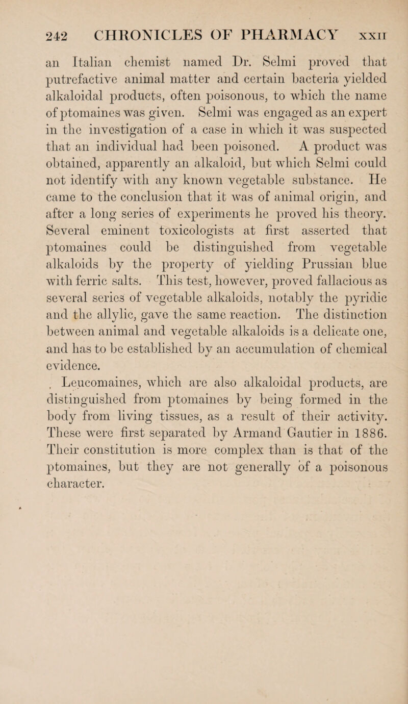 an Italian chemist named Dr. Selmi proved that putrefactive animal matter and certain bacteria yielded alkaloidal products, often poisonous, to which the name of ptomaines was given. Selmi was engaged as an expert in the investigation of a case in which it was suspected that an individual had been poisoned. A product was obtained, apparently an alkaloid, but which Selmi could not identify with any known vegetable substance. He came to the conclusion that it was of animal origin, and after a long series of experiments he proved his theory. Several eminent toxicologists at first asserted that ptomaines could be distinguished from vegetable alkaloids by the property of yielding Prussian blue with ferric salts. This test, however, proved fallacious as several series of vegetable alkaloids, notably the pyridic and the allylic, gave the same reaction. The distinction between animal and vegetable alkaloids is a delicate one, and has to be established by an accumulation of chemical evidence. Leucomaines, which are also alkaloidal products, are distinguished from ptomaines by being formed in the body from living tissues, as a result of their activity. These were first separated by Armand Gautier in 1886. Their constitution is more complex than is that of the ptomaines, but they are not generally of a poisonous character.