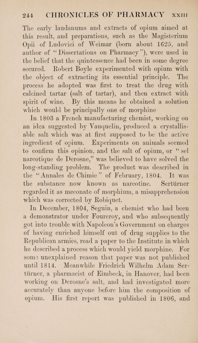 The early laudanums and extracts of opium aimed at this result, and preparations, such as the Magisterium Opii of Ludovici of Weimar (born about 1625, and author of “ Dissertations on Pharmacy ”), were used in the belief that the quintessence had been in some degree secured. Robert Boyle experimented with opium with the object of extracting its essential principle. The process he adopted was first to treat the drug with calcined tartar (salt of tartar), and then extract with spirit of wine. By this means he obtained a solution which would be principally one of morphine In 1803 a French manufacturing chemist, working on an idea suggested by Vauquelin, produced a crystallis- able salt which was at first supposed to be the active ingredient of opium. Experiments on animals seemed to confirm this opinion, and the salt of opium, or “ sel narcotique de Derosne,” was believed to have solved the long-standing problem. The product was described in the “Annales de Chimie ” of February, 1804. It was the substance now known as narcotine. Serturner regarded it as meconate of morphium, a misapprehension which was corrected by Robiquet. In December, 1804, Seguin, a chemist who had been a demonstrator under Fourcroy, and who subsequently got into trouble with Napoleon’s Government on charges of having enriched himself out of drug supplies to the Republican armies, read a paper to the Institute in which he described a process which would yield morphine. For some unexplained reason that paper was not published until 1814. Meanwhile Friedrich Wilhelm Adam Ser¬ turner, a pharmacist of Eimbeck, in Hanover, had been working on Derosne’s salt, and had investigated more accurately than anyone before him the composition of opium. His first report was published in 1806, and