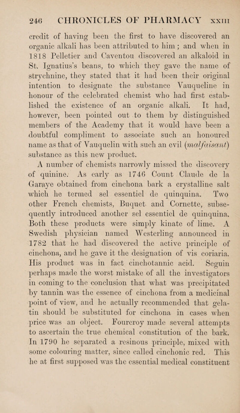 credit of having been the first to have discovered an organic alkali has been attributed to him : and when in 1818 Pelletier and Caventou discovered an alkaloid in St. Ignatius’s beans, to which they gave the name of strychnine, they stated that it had been their original intention to designate the substance Vauqueline in honour of the celebrated chemist who had first estab¬ lished the existence of an organic alkali. It had, however, been pointed out to them by distinguished members of the Academy that it would have been a doubtful compliment to associate such an honoured name as that of Vauquelin with such an evil (malfeasant) substance as this new product. A number of chemists narrowly missed the discovery of quinine. As early as 1746 Count Claude de la Garave obtained from cinchona bark a crystalline salt which he termed sel essentiel de quinquina. Two other French chemists, Buquet and Cornette, subse¬ quently introduced another sel essentiel de quinquina. Both these products were simply kinate of lime. A Swedish physician named Westerling announced in 1782 that he had discovered the active principle of cinchona, and he gave it the designation of vis coriaria. Ilis product was in fact cinchotannic acid. Seguin perhaps made the worst mistake of all the investigators in coming to the conclusion that what was precipitated by tannin was the essence of cinchona from a medicinal point of view, and he actually recommended that gela¬ tin should be substituted for cinchona in cases when price was an object. Fourcroy made several attempts to ascertain the true chemical constitution of the bark. In 1790 he separated a resinous principle, mixed with some colouring matter, since called cinchonic red. This he at first supposed was the essential medical constituent