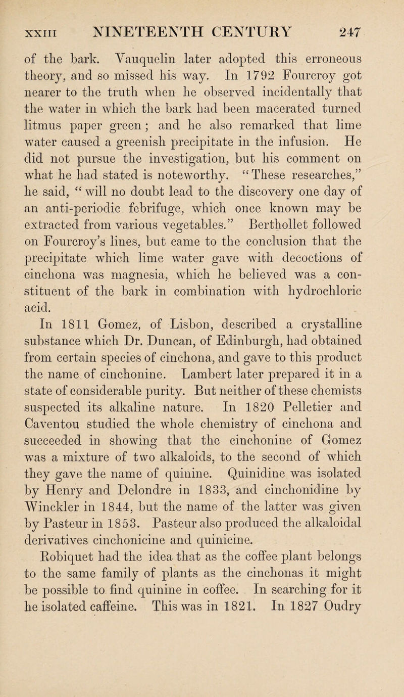 of the bark. Vauquelin later adopted this erroneous theory, and so missed his way. In 1792 Fourcroy got nearer to the truth when he observed incidentally that the water in which the bark had been macerated turned litmus paper green; and he also remarked that lime water caused a greenish precipitate in the infusion. He did not pursue the investigation, but his comment on what he had stated is noteworthy. “ These researches,” he said, “ will no doubt lead to the discovery one day of an anti-periodic febrifuge, which once known may be extracted from various vegetables.” Berthollet followed on Fourcroy’s lines, but came to the conclusion that the precipitate which lime water gave with decoctions of cinchona was magnesia, which he believed was a con¬ stituent of the bark in combination with hydrochloric acid. In 1811 Gomez, of Lisbon, described a crystalline substance which Dr. Duncan, of Edinburgh, had obtained from certain species of cinchona, and gave to this product the name of cinchonine. Lambert later prepared it in a state of considerable purity. But neither of these chemists suspected its alkaline nature. In 1820 Pelletier and Caventou studied the whole chemistry of cinchona and succeeded in showing that the cinchonine of Gomez was a mixture of two alkaloids, to the second of which they gave the name of quinine. Quinidine was isolated by Henry and Delondre in 1833, and cinchonidine by Winckler in 1844, but the name of the latter was given by Pasteur in 1853. Pasteur also produced the alkaloidal derivatives cinchonicine and quinicine. Robicjuet had the idea that as the coffee plant belongs to the same family of plants as the cinchonas it might be possible to find quinine in coffee. In searching for it he isolated caffeine. This was in 1821. In 1827 Oudry