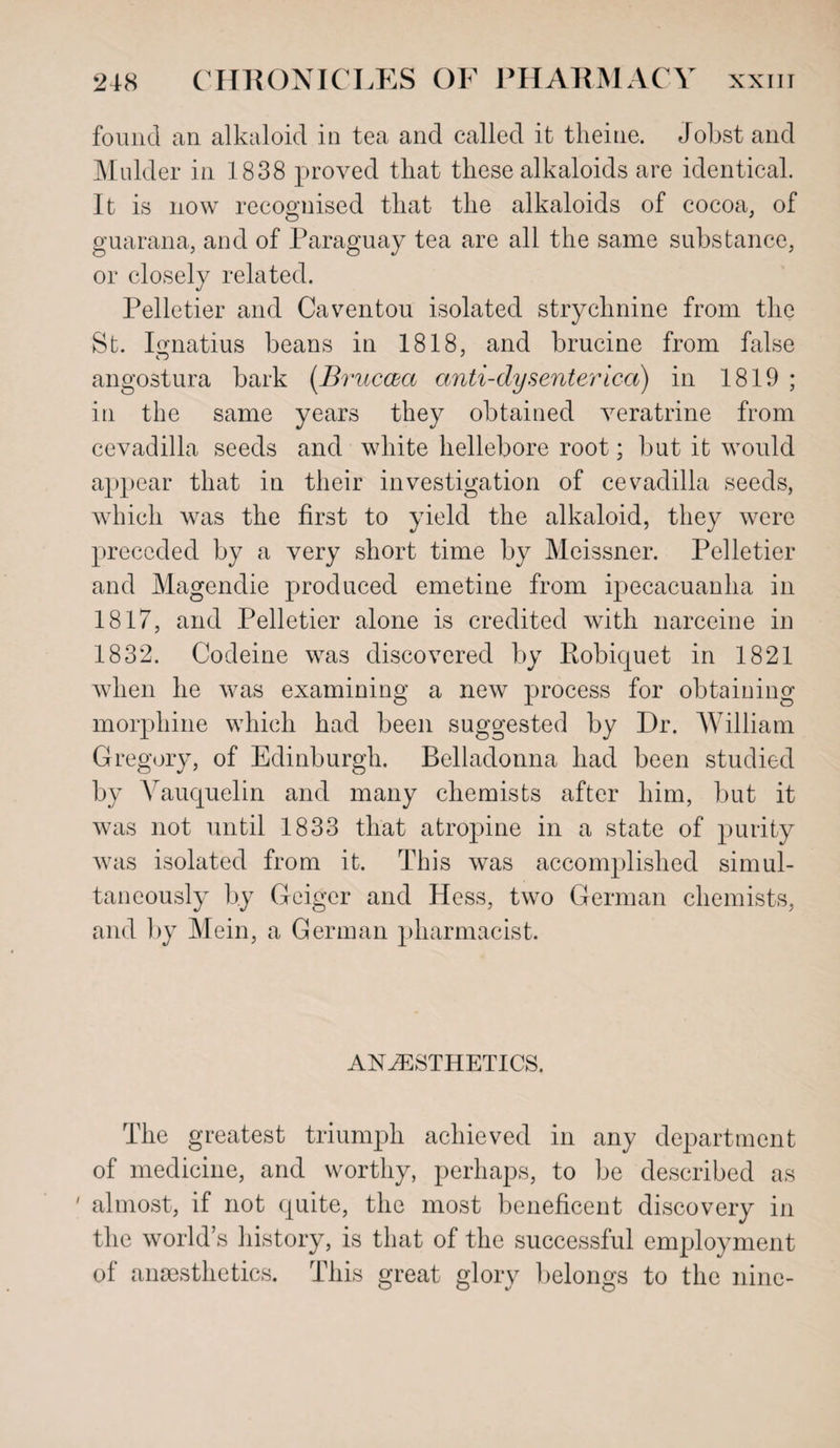 found an alkaloid in tea and called it theine. Jobstand Mulder in 1838 proved that these alkaloids are identical. It is now recognised that the alkaloids of cocoa, of guarana, and of Paraguay tea are all the same substance, or closely related. Pelletier and Caventou isolated strychnine from the St. Ignatius beans in 1818, and brucine from false angostura bark (Bruccea anti-dysenterica) in 1819 ; in the same years they obtained veratrine from cevadilla seeds and white hellebore root; but it would appear that in their investigation of cevadilla seeds, which was the first to yield the alkaloid, they were preceded by a very short time by Meissner. Pelletier and Magendie produced emetine from ipecacuanha in 1817, and Pelletier alone is credited with narceine in 1832. Codeine was discovered by Robiquet in 1821 when he was examining a new process for obtaining morphine which had been suggested by Dr. William Gregory, of Edinburgh. Belladonna had been studied by Vauquelin and many chemists after him, but it was not until 1833 that atropine in a state of purity was isolated from it. This was accomplished simul¬ taneously by Geiger and Hess, two German chemists, and by Mein, a German pharmacist. ANAESTHETICS. The greatest triumph achieved in any department of medicine, and worthy, perhaps, to be described as ' almost, if not quite, the most beneficent discovery in the world’s history, is that of the successful employment of anaesthetics. This great glory belongs to the nine-