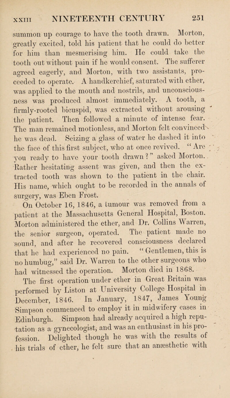 summon up courage to have the tooth drawn. Morton, greatly excited, told his patient that he could do better for him than mesmerising him. He could take the tooth out without pain if he would consent. The sufferer agreed eagerly, and Morton, with two assistants, pro¬ ceeded to operate. A. handkerchief, saturated with ether, was applied to the mouth and nostrils, and unconscious¬ ness was produced almost immediately. A tooth, a firmly-rooted bicuspid, was extracted without arousing the patient. Then followed a minute of intense fear. The man remained motionless, and Morton felt convinced^ he was dead. Seizing a glass of water he dashed it into the face of this first subject, who at once revived. £C Are you ready to have your tooth drawn?” asked Morton. Rather hesitating assent was given, and then the ex¬ tracted tooth was shown to the patient in toe chair. His name, which ought to be recorded in the annals of surgery, was Eben Frost. On October 16, 1846, a tumour was removed from a patient at the Massachusetts General Hospital, Boston. Morton administered the ether, and Dr. Collins Warren, the senior surgeon, operated. The patient made no sound, and after he recovered consciousness declared that he had experienced no pain. “ Gentlemen, this is no humbug,” said Dr. Warren to the other surgeons who had witnessed the operation. Morton died in 1868. The first operation under ether in Great Britain was performed by Liston at University College Hospital in December, 1846. In January, 1847, James Young Simpson commenced to employ it in midwifery cases in Edinburgh. Simpson had already acquired a high repu¬ tation as a gynecologist, and was an enthusiast m his pro fession. Delighted though he was with the results of . his trials of ether, he felt sure that an anaesthetic with