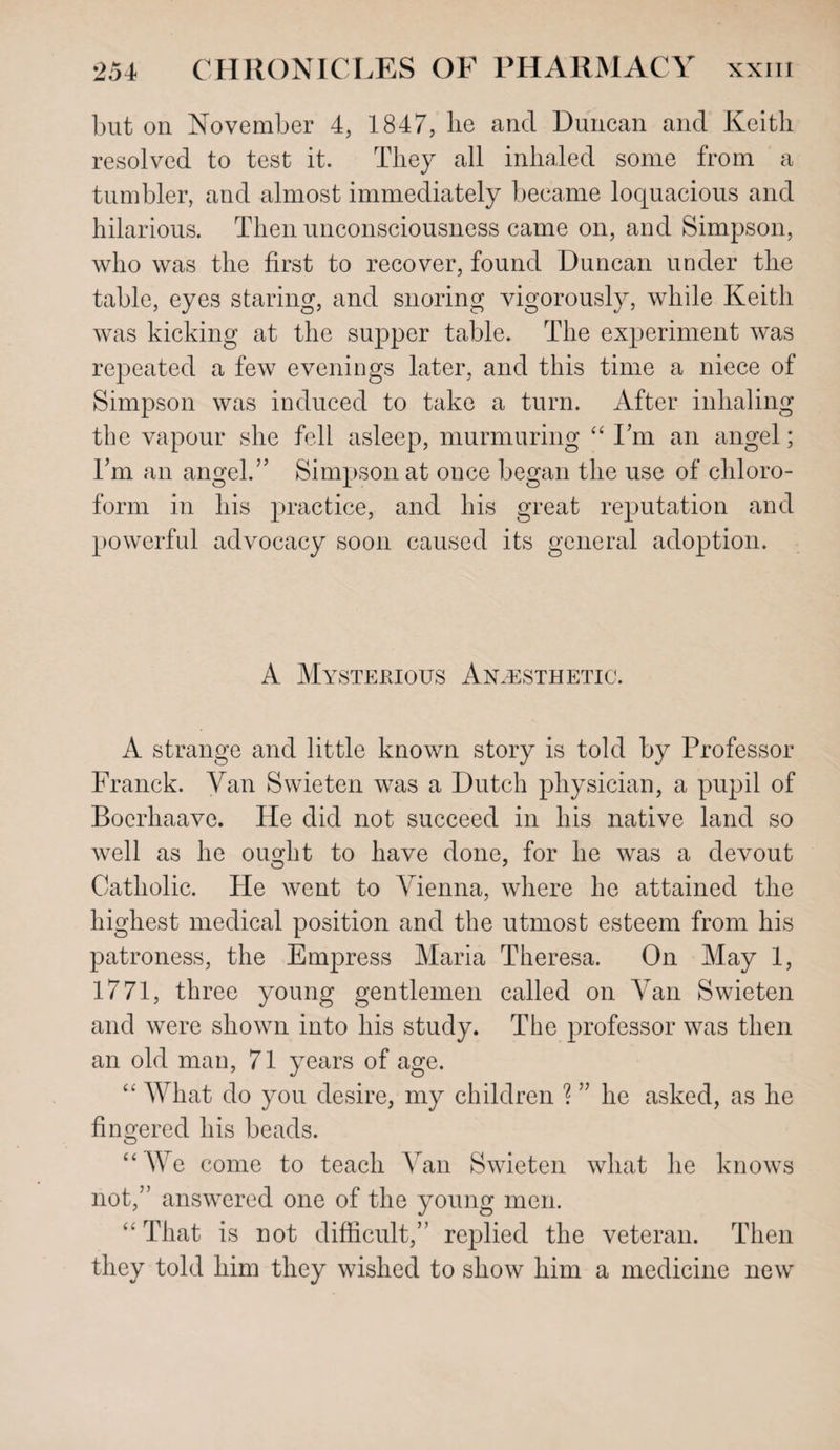 but on November 4, 1847, lie and Duncan and Keith resolved to test it. They all inhaled some from a tumbler, and almost immediately became loquacious and hilarious. Then unconsciousness came on, and Simpson, who was the first to recover, found Duncan under the table, eyes staring, and snoring vigorously, while Keith was kicking at the supper table. The experiment was repeated a few evenings later, and this time a niece of Simpson was induced to take a turn. After inhaling the vapour she fell asleep, murmuring 44 I’m an angel; I’m an angel.” Simpson at once began the use of chloro¬ form in his practice, and his great reputation and powerful advocacy soon caused its general adoption. A Mystekious Anaesthetic. A strange and little known story is told by Professor Franck. Van Swieten was a Dutch physician, a pupil of Boerhaave. He did not succeed in his native land so well as he ousdit to have done, for he was a devout Catholic. He went to Vienna, where he attained the highest medical position and the utmost esteem from his patroness, the Empress Maria Theresa. On May 1, 1771, three young gentlemen called on Van Swieten and were shown into his study. The professor was then an old man, 71 years of age. 44 What do you desire, my children ? ” he asked, as he fingered his beads. 44 We come to teach Van Swieten what he knows not,” answered one of the young men. 44 That is not difficult,” replied the veteran. Then they told him they wished to show him a medicine new