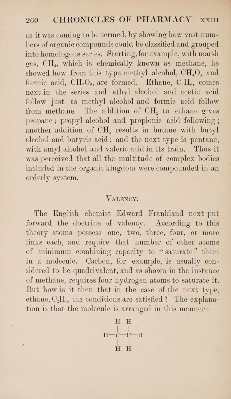 as it was coming to be termed, by showing how vast num¬ bers of organic compounds could be classified and grouped into homologous series. Starting, for example, with marsh gas, CH4, which is chemically known as methane, he showed how from this type methyl alcohol, CH40, and formic acid, CH202, are formed. Ethane, C2II6, comes next in the series and ethyl alcohol and acetic acid follow just as methyl alcohol and formic acid follow from methane. The addition of CH2 to ethane gives propane; propyl alcohol and propionic acid following ; another addition of CH2 results in butane with butyl alcohol and butyric acid; and the next type is pentane, with amyl alcohol and valeric acid in its train. Thus it was perceived that all the multitude of complex bodies included in the organic kingdom were compounded in an orderly system. Valency. The English chemist Edward Frankland next put forward the doctrine of valency. According to this theory atoms possess one, two, three, four, or more links each, and require that number of other atoms of minimum combining capacity to “ saturate ” them in a molecule. Carbon, for example, is usually con¬ sidered to be quadrivalent, and as shown in the instance of methane, requires four hydrogen atoms to saturate it. But how is it then that in the case of the next type, ethane, C2H6, the conditions are satisfied ? The explana¬ tion is that the molecule is arranged in this manner :