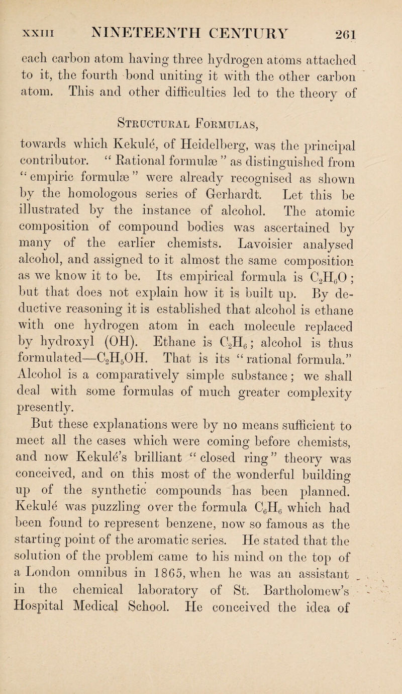 each carbon atom having three hydrogen atoms attached to it, the fourth bond uniting it with the other carbon atom. This and other difficulties led to the theory of Structural Formulas, towards which Kekule, of Heidelberg, was the principal contributor. “ Eational formulae ” as distinguished from “empiric formulae” were already recognised as shown by the homologous series of Gerhardt. Let this be illustrated by the instance of alcohol. The atomic composition of compound bodies was ascertained by many of the earlier chemists. Lavoisier analysed alcohol, and assigned to it almost the same composition as we know it to be. Its empirical formula is C2HgO ; but that does not explain how it is built up. By de¬ ductive reasoning it is established that alcohol is ethane with one hydrogen atom in each molecule replaced by hydroxyl (OH). Ethane is C2H6; alcohol is thus formulated—C2H5OH. That is its “ rational formula.” Alcohol is a comparatively simple substance; we shall deal with some formulas of much greater complexity presently. But these explanations were by no means sufficient to meet all the cases which were coming before chemists, and now Kekule s brilliant “ closed ring ” theory was conceived, and on this most of the wonderful building up of the synthetic compounds has been planned. Kekule was puzzling over the formula C6H6 which had been found to represent benzene, now so famous as the starting point of the aromatic series. He stated that the solution of the problem came to his mind on the top of a London omnibus in 1865, when he was an assistant in the chemical laboratory of St. Bartholomew’s Hospital Medical School. He conceived the idea of