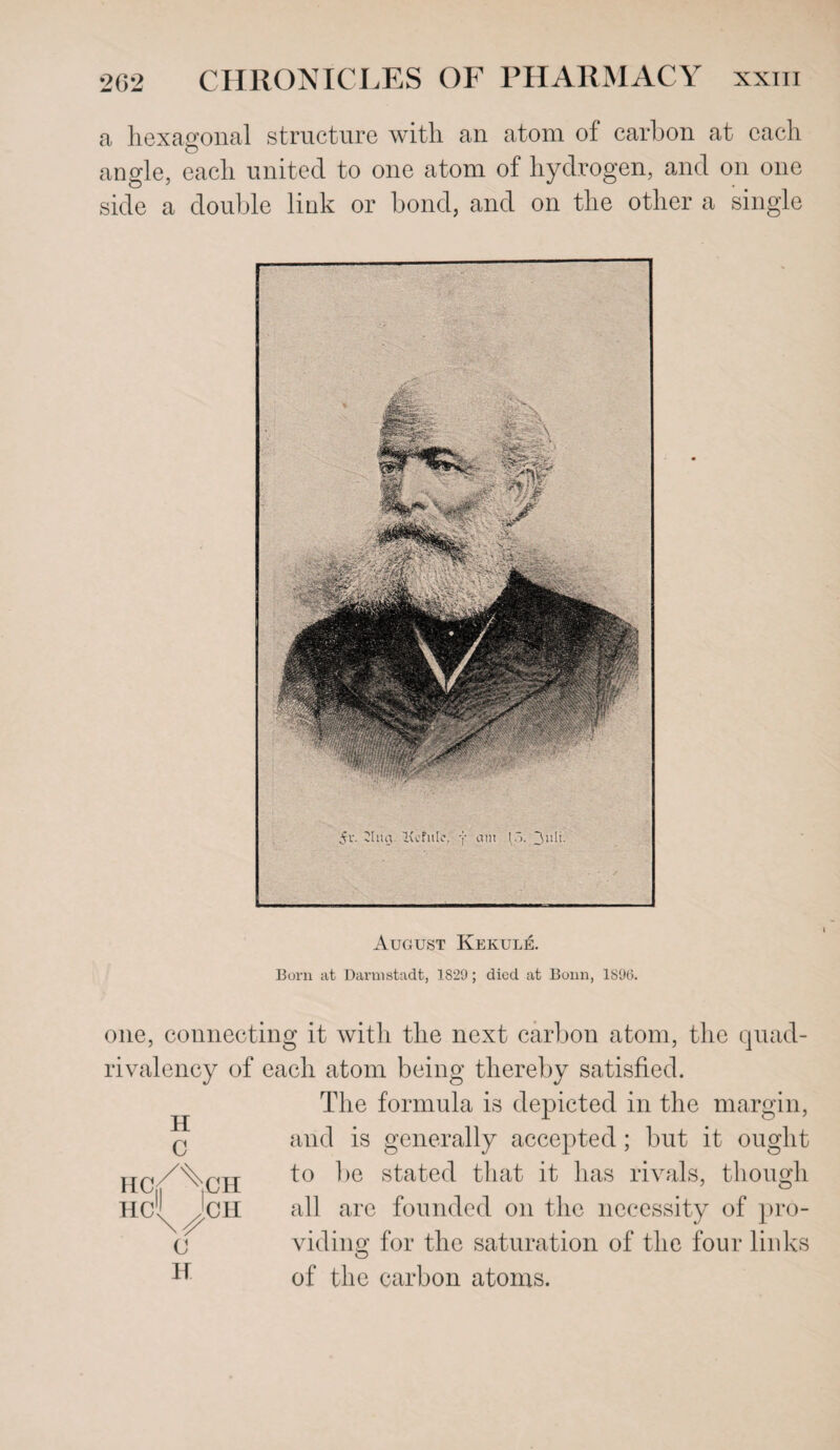 a hexagonal structure with an atom of carbon at each angle, each united to one atom of hydrogen, and on one side a double link or bond, and on the other a single August Kekule. Born at Darmstadt, 1S‘29; died at Bonn, 1896. one, connecting it with the next carbon atom, the quad- rivalency of each atom being thereby satisfied. The formula is depicted in the margin, and is generally accepted ; but it ought HCX ^CH to ^>e s^a^e(^- that it has rivals, though Hcl^^JcH all arc founded on the necessity of pro- Cj viding for the saturation of the four links of the carbon atoms. H C