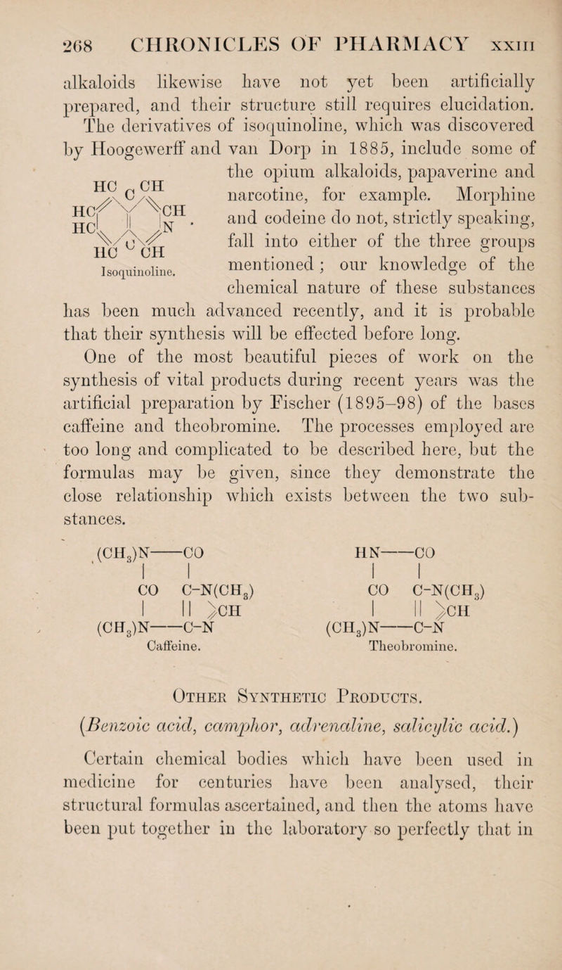 HC „ CH HCJ^'V^CH HC'V^N 110 OH Isoquinoline. alkaloids likewise have not yet been artificially prepared, and their structure still requires elucidation. The derivatives of isoquinoline, which was discovered by Hoogewerff and van Dorp in 1885, include some of the opium alkaloids, papaverine and narcotine, for example. Morphine and codeine do not, strictly speaking, fall into either of the three groups mentioned ; our knowledge of the chemical nature of these substances has been much advanced recently, and it is probable that their synthesis will be effected before long. One of the most beautiful pieces of work on the synthesis of vital products during recent years was the artificial preparation by Eischer (1895-98) of the bases caffeine and theobromine. The processes employed are too long and complicated to be described here, but the formulas may be given, since they demonstrate the close relationship which exists between the two sub¬ stances. (CH3)N-CO HN-CO CO C-N(CH3) I 11 >CH (CH„)N-C-N Caffeine. CO C~N(CH3) II //CH (CH3)N-C-N Theobromine. Other Synthetic Products. (.Benzoic acid, camphor, adrenaline, salicylic acid.) Certain chemical bodies which have been used in medicine for centuries have been analysed, their structural formulas ascertained, and then the atoms have been put together in the laboratory so perfectly that in