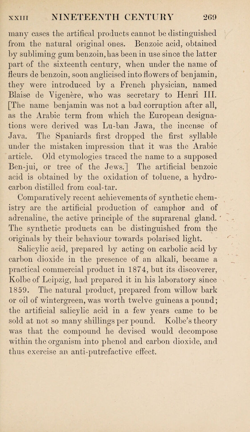 many cases the artifical products cannot be distinguished from the natural original ones. Benzoic acid, obtained by subliming gum benzoin, has been in use since the latter part of the sixteenth century, when under the name of fleurs de benzoin, soon anglicised into flowers of benjamin, they were introduced by a French physician, named Blaise de Vigenere, who was secretary to Henri III. [The name benjamin was not a bad corruption after all, as the Arabic term from which the European designa¬ tions were derived was Lu-ban Jawa, the incense of Java. The Spaniards first dropped the first syllable under the mistaken impression that it was the Arabic article. Old etymologies traced the name to a supposed Ben-jui, or tree of the Jews.] The artificial benzoic acid is obtained by the oxidation of toluene, a hydro¬ carbon distilled from coal-tar. Comparatively recent achievements of synthetic chem¬ istry are the artificial production of camphor and of adrenaline, the active principle of the suprarenal gland. The synthetic products can be distinguished from the originals by their behaviour towards polarised light. Salicylic acid, prepared by acting on carbolic acid by carbon dioxide in the presence of an alkali, became a practical commercial product in 1874, but its discoverer, Kolbe of Leipzig, had prepared it in his laboratory since 1859. The natural product, prepared from willow bark or oil of wintergreen, was worth twelve guineas a pound; the artificial salicylic acid in a few years came to be sold at not so many shillings per pound. Kolbe’s theory was that the compound he devised would decompose within the organism into phenol and carbon dioxide, and thus exercise an anti-putrefactive effect.