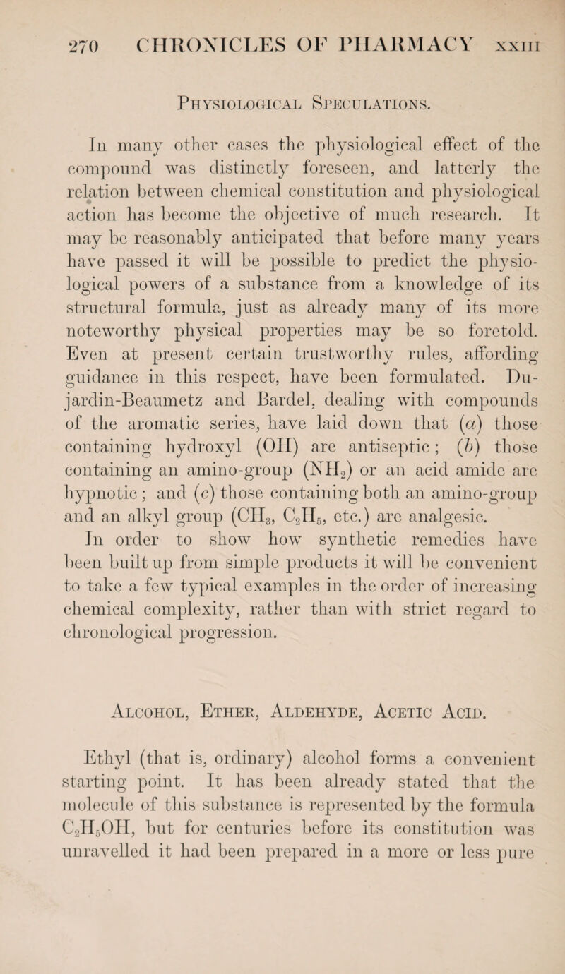 Physiological Speculations. In many other cases the physiological effect of the compound was distinctly foreseen, and latterly the relation between chemical constitution and physiological action has become the objective of much research. It may be reasonably anticipated that before many years have passed it will be possible to predict the physio¬ logical powers of a substance from a knowledge of its structural formula, just as already many of its more noteworthy physical properties may be so foretold. Even at present certain trustworthy rules, affording guidance in this respect, have been formulated. Du- jardin-Beaumetz and Bardel, dealing with compounds of the aromatic series, have laid down that (a) those containing hydroxyl (0IP) are antiseptic; (b) those containing an amino-group (NII2) or an acid amide are hypnotic ; and (c) those containing both an amino-group and an alkyl group (CH3, C2II5, etc.) are analgesic. In order to show how synthetic remedies have been built up from simple products it will be convenient to take a few typical examples in the order of increasing chemical complexity, rather than with strict regard to chronological progression. Alcohol, Ether, Aldehyde, Acetic Acid. Ethyl (that is, ordinary) alcohol forms a convenient starting point. It has been already stated that the molecule of this substance is represented by the formula C2II5OII, but for centuries before its constitution was unravelled it had been prepared in a more or less pure