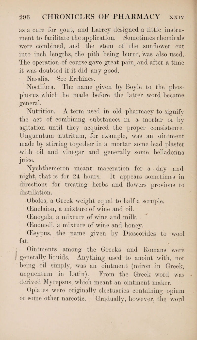 as a cure for gout, and Larrey designed a little instru¬ ment to facilitate the application. Sometimes chemicals were combined, and the stem of the sunflower cut into inch lengths, the pith being burnt, was also used. The operation of course gave great pain, and after a time it was doubted if it did any good. Nasalia. See Errhines. Noctifuca. The name given by Boyle to the phos¬ phorus which he made before the latter word became general. Nutrition. A term used in old pharmacy to signify the act of combining substances in a mortar or by agitation until they acquired the proper consistence. ITnguentum nutritum, for example, was an ointment made by stirring together in a mortar some lead plaster with oil and vinegar and generally some belladonna juice. Nychthemeron meant maceration for a day and night, that is for 24 hours. It appears sometimes in directions for treating herbs and flowers previous to distillation. Obolos, a Greek weight equal to half a scruple. GEnelaion, a mixture of wine and oil. CEnogala, a mixture of wine and milk. GEnomeli, a mixture of wine and honey. QEsypus, the name given by Dioscorides to wool fat. Ointments among the Greeks and Romans were generally liquids. Anything used to anoint with, not being oil simply, was an ointment (miron in Greek, unguentum in Latin). From the Greek word was derived Myrepsus, which meant an ointment maker. Opiates were originally electuaries containing opium or some other narcotic. Gradually, however, the word