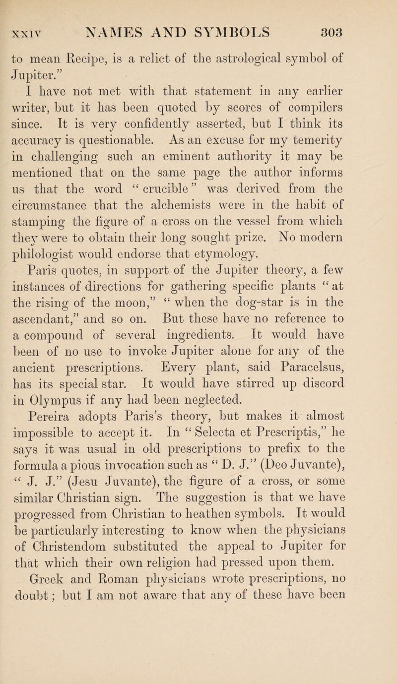 to mean Recipe, is a relict of the astrological symbol of Jupiter.” I have not met with that statement in any earlier writer, but it has been quoted by scores of compilers since. It is very confidently asserted, but I think its accuracy is questionable. As an excuse for my temerity in challenging such an eminent authority it may be mentioned that on the same page the author informs us that the word “ crucible ” was derived from the circumstance that the alchemists were in the habit of stamping the figure of a cross on the vessel from which they were to obtain their long sought prize. No modern philologist would endorse that etymology. Paris quotes, in support of the Jupiter theory, a few instances of directions for gathering specific plants “ at the rising of the moon,” “ when the dog-star is in the ascendant,” and so on. But these have no reference to a compound of several ingredients. It would have been of no use to invoke Jupiter alone for any of the ancient prescriptions. Every plant, said Paracelsus, has its special star. It would have stirred up discord in Olympus if any had been neglected. Pereira adopts Paris’s theory, but makes it almost impossible to accept it. In “ Selecta et Prescripts,” he says it was usual in old prescriptions to prefix to the formula a pious invocation such as “ D. J.” (Deo Juvante), “ J. J.” (Jesu Juvante), the figure of a cross, or some similar Christian sign. The suggestion is that we have progressed from Christian to heathen symbols. It would be particularly interesting to know when the physicians of Christendom substituted the appeal to Jupiter for that which their own religion had pressed upon them. Greek and Roman physicians wrote prescriptions, no doubt; but I am not aware that any of these have been