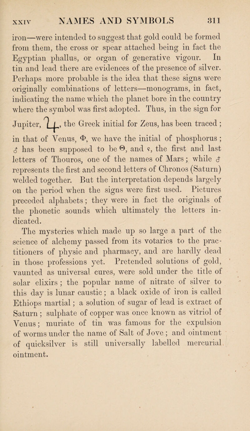 iron—were intended to suggest that gold could be formed from them, the cross or spear attached being in fact the Egyptian phallus, or organ of generative vigour. In tin and lead there are evidences of the presence of silver. Perhaps more probable is the idea that these signs were originally combinations of letters—monograms, in fact, indicating the name which the planet bore in the country where the symbol was first adopted. Thus, in the sign for Jupiter, 9 |_ , the Greek initial for Zeus, has been traced ; in that of Venus, <h, we have the initial of phosphorus ; 3 has been supposed to be ©, and ?, the first and last letters of Thouros, one of the names of Mars; while d represents the first and second letters of Chronos (Saturn) welded together. But the interpretation depends largely on the period when the signs were first used. Pictures preceded alphabets; they were in fact the originals of the phonetic sounds which ultimately the letters in¬ dicated. The mysteries which made up so large a part of the science of alchemy passed from its votaries to the prac¬ titioners of physic and pharmacy, and are hardly dead in those professions yet. Pretended solutions of gold, vaunted as universal cures, were sold under the title of solar elixirs ; the popular name of nitrate of silver to this day is lunar caustic; a black oxide of iron is called Ethiops martial; a solution of sugar of lead is extract of Saturn ; sulphate of copper was once known as vitriol of Venus; muriate of tin was famous for the expulsion of worms under the name of Salt of Jove ; and ointment of quicksilver is still universally labelled mercurial, ointment.