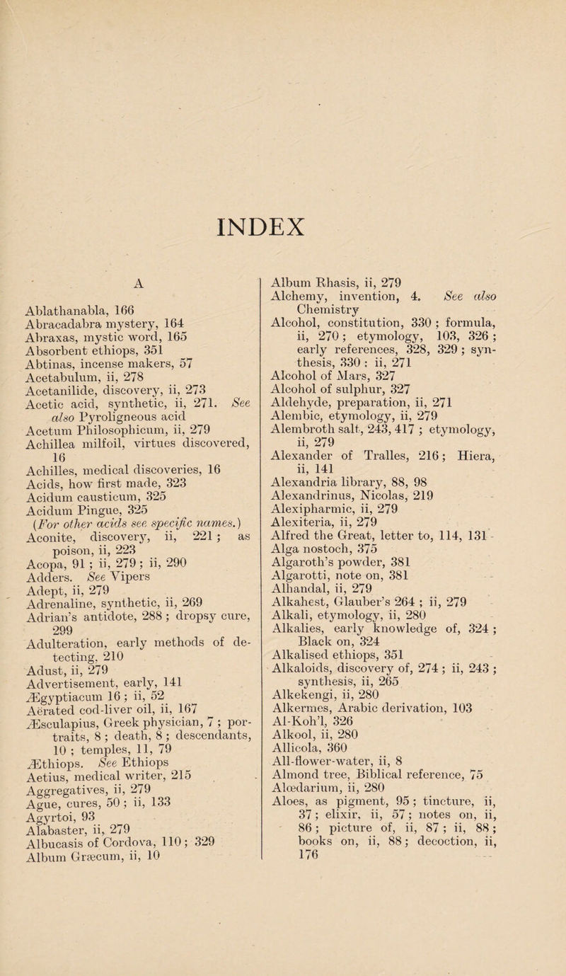 INDEX A Ablathanabla, 166 Abracadabra mystery, 164 Abraxas, mystic word, 165 Absorbent ethiops, 351 Abtinas, incense makers, 57 Acetabulum, ii, 278 Acetanilide, discovery, ii, 273 Acetic acid, synthetic, ii, 271. See also Pyroligneous acid Acetum Philosophicum, ii, 279 Achillea milfoil, virtues discovered, 16 Achilles, medical discoveries, 16 Acids, how first made, 323 Acidum causticum, 325 Acidum Pingue, 325 (For other acids see specific names.) Aconite, discovery, ii, 221 ; as poison, ii, 223 Acopa, 91 ; ii, 279; ii, 290 Adders. See Vipers Adept, ii, 279 Adrenaline, synthetic, ii, 269 Adrian’s antidote, 288 ; dropsy cure, 299 Adulteration, early methods of de¬ tecting, 210 Adust, ii, 279 Advertisement, early, 141 ^Egyptiacmn 16; ii, 52 Aerated cod-liver oil, ii, 167 iEsculapius, Greek physician, 7 ; por¬ traits, 8 ; death, 8 ; descendants, 10 ; temples, 11, 79 iEthiops. See Ethiops Aetius, medical writer, 215 Aggregatives, ii, 279 Ague, cures, 50; ii, 133 Agyrtoi, 93 Alabaster, ii, 279 Albucasis of Cordova, 110; 329 Album Grsecum, ii, 10 Album Rhasis, ii, 279 Alchemy, invention, 4. See also Chemistry Alcohol, constitution, 330 ; formula, ii, 270; etymology, 103, 326 ; early references, 328, 329 ; syn¬ thesis, 330 : ii, 271 Alcohol of Mars, 327 Alcohol of sulphur, 327 Aldehyde, preparation, ii, 271 Alembic, etymology, ii, 279 Alembroth salt, 243, 417 ; etymology, ii, 279 Alexander of Tralles, 216; Hiera, ii, 141 Alexandria library, 88, 98 Alexandrinus, Nicolas, 219 Alexipharmic, ii, 279 Alexiteria, ii, 279 Alfred the Great, letter to, 114, 131 Alga nostoch, 375 Algaroth’s powder, 381 Algarotti, note on, 381 Alhandal, ii, 279 Alkahest, Glauber’s 264 ; ii, 279 Alkali, etymology, ii, 280 Alkalies, early knowledge of, 324 ; Black on, 324 Alkalised ethiops, 351 Alkaloids, discovery of, 274 ; ii, 243 ; synthesis, ii, 265 Alkekengi, ii, 280 Alkermes, Arabic derivation, 103 Al-Koh’l, 326 Alkool, ii, 280 Allicola, 360 All-flower-water, ii, 8 Almond tree, Biblical reference, 75 Aloedarium, ii, 280 Aloes, as pigment, 95 ; tincture, ii, 37; elixir, ii, 57; notes on, ii, 86; picture of, ii, 87 ; ii, 88; books on, ii, 88; decoction, ii, 176