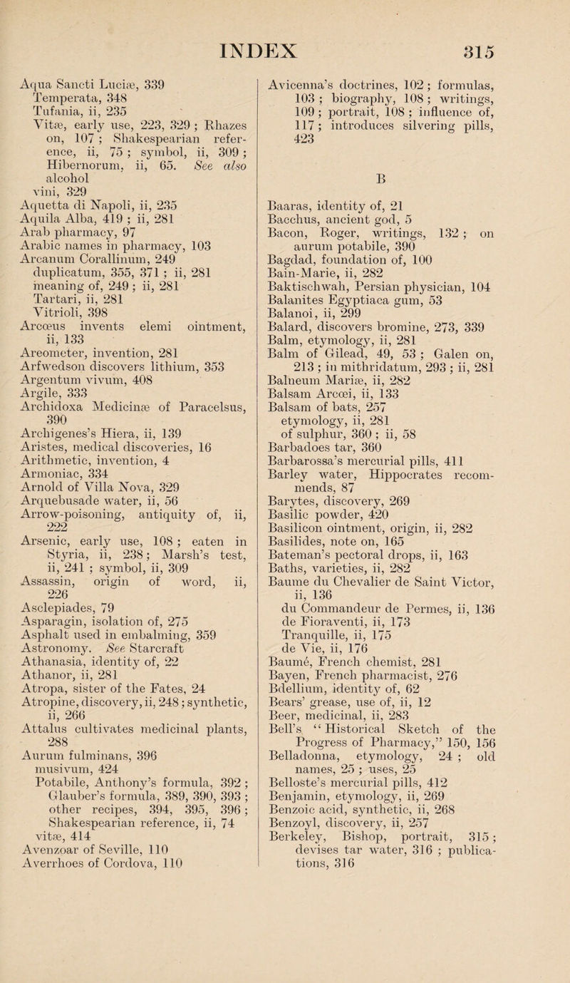 Aqua Sancti Lucias, 339 Temperata, 348 Tufania, ii, 235 Vitae, early use, 223, 329 ; Rhazes on, 107 ; Shakespearian refer¬ ence, ii, 75 ; symbol, ii, 309; Hibernorum. ii, 65. See also alcohol vini, 329 Aquetta di Napoli, ii, 235 Aquila Alba, 419 ; ii, 281 Arab pharmacy, 97 Arabic names in pharmacy, 103 Arcanum Corallinum, 249 duplicatum, 355, 371 ; ii, 281 meaning of, 249 ; ii, 281 Tartari, ii, 281 Vitrioli, 398 Arcoeus invents elemi ointment, ii, 133 Areometer, invention, 281 Arfwedson discovers lithium, 353 Argentum vivum, 408 Argile, 333 Archidoxa Medicinae of Paracelsus, 390 Archigenes’s Hiera, ii, 139 Aristes, medical discoveries, 16 Arithmetic, invention, 4 Armoniac, 334 Arnold of Villa Nova, 329 Arquebusade water, ii, 56 Arrow-poisoning, antiquity of, 222 ii, Arsenic, early use, 108 ; eaten in Styria, ii, 238; Marsh’s test, ii, 241 ; symbol, ii, 309 Assassin, origin of word, ii, 226 Asclepiades, 79 Asparagin, isolation of, 275 Asphalt used in embalming, 359 Astronomy. See Starcraft Athanasia, identity of, 22 Athanor, ii, 281 Atropa, sister of the Fates, 24 Atropine, discovery, ii, 248; synthetic, ii, 266 Attains cultivates medicinal plants, 288 Aurum fulminans, 396 musivum, 424 Potabile, Anthony’s formula, 392 ; Glauber’s formula, 389, 390, 393 ; other recipes, 394, 395, 396; Shakespearian reference, ii, 74 vitse, 414 Avenzoar of Seville, 110 Averrhoes of Cordova, 110 Avicenna’s doctrines, 102; formulas, 103 ; biography, 108; writings, 109 ; portrait, 108 ; influence of, 117; introduces silvering pills, 423 B Baaras, identity of, 21 Bacchus, ancient god, 5 Bacon, Roger, writings, 132 ; on aurum potabile, 390 Bagdad, foundation of, 100 Bain-Marie, ii, 282 Baktischwah, Persian physician, 104 Balanites Egyptiaca gum, 53 Balanoi, ii, 299 Balard, discovers bromine, 273, 339 Balm, etymology, ii, 281 Balm of Gilead, 49, 53 ; Galen on, 213 ; in mithridatum, 293 ; ii, 281 Balneum Marise, ii, 282 Balsam Arccei, ii, 133 Balsam of bats, 257 etymology, ii, 281 of sulphur, 360 ; ii, 58 Barbadoes tar, 360 Barbarossa’s mercurial pills, 411 Barley water, Hippocrates recom¬ mends, 87 Barytes, discovery, 269 Basilic powder, 420 Basilicon ointment, origin, ii, 282 Basilides, note on, 165 Bateman’s pectoral drops, ii, 163 Baths, varieties, ii, 282 Baume du Chevalier de Saint Victor, ii, 136 du Commandeur de Permes, ii, 136 de Fioraventi, ii, 173 Tranquille, ii, 175 de Vie, ii, 176 Baurnb, French chemist, 281 Bayen, French pharmacist, 276 Bdellium, identity of, 62 Bears’ grease, use of, ii, 12 Beer, medicinal, ii, 283 Bell’s “ Historical Sketch of the Progress of Pharmacy,” 150, 156 Belladonna, etymology, 24 ; old names, 25 ; uses, 25 Belloste’s mercurial pills, 412 Benjamin, etymology, ii, 269 Benzoic acid, synthetic, ii, 268 Benzoyl, discovery, ii, 257 Berkeley, Bishop, portrait, 315; devises tar water, 316 ; publica¬ tions, 316