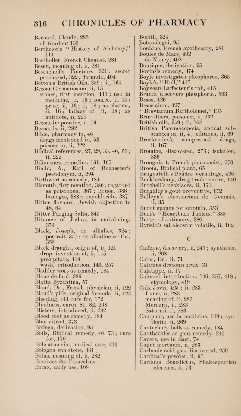 Bernard, Claude, 285 of Gordon,' 135 Berthelot’s “History of Alchemy,” 114 Berthollet, French Chemist, 281 Besen, meaning of, ii, 281 BestuchefFs Tincture, 321 ; secret purchased, 322 ; formula, 404 Betton’s British Oils, 359 ; ii, 164 Bezoar Germanosum, ii, 15 stones, first mention, 111 ; use in medicine, ii, 15 ; source, ii, 15; price, ii, 16 ; ii, 18 ; as charms, ii, 16; fallacy of, ii, 18; as antidote, ii, 221 Bezoardic powder, ii, 19 Bezoards, ii, 282 Bible, pharmacy in, 46 drugs mentioned in, 53 poisons in, ii, 222 Biblical references, 27, 29, 33, 46, 53 ; ii, 222 Biliousness remedies, 161, 167 Bindo, A., Earl of Rochester’s pseudonym, ii, 204 Birthwort as remedy, 184 Bismuth, first mention, 386; regarded as poisonous, 387 ; liquor, 388 ; lozenges, 388 ; oxychloride, 387 Bitter flavours, Jewish obiection to 48, 64 Bitter Purging Salts, 345 Bitumen of Judaja, in embalming, 359 Black, Joseph, on alkalies, 324; portrait. 357 ; on alkaline earths, 356 Black draught, origin of, ii, 121 drop, invention of, ii, 145 precipitate, 418 wash, introduction, 146, 257 Bladder wort as remedy, 184 Blanc de fard, 386 Blatta Byzantina, 57 Blaud, Dr., French physician, ii, 122 Blaud’s pills, original formula, ii, 122 Bleeding, old cure for, 172 Blindness, cures, 81, 82, 298 Blisters, introduced, ii, 282 Blood root as remedy, 184 Blue vitriol, 373 Bodega, derivation, 95 Boils, Biblical remedy, 46, 73 ; cure for, 170 Bole armeniae, medical uses, 216 Bologna sun-stone, 361 Bolus, meaning of, ii, 282 Bombast See Paracelsus Borax, early use, 108 Bori th, 324 Botanologoi, 95 Boulduc, French apothecary, 281 Boules de Mars, 402 de Nancy, 402 Boutique, derivation, 95 Bovins’s remedy, 374 Boyle investigates phosphorus, 365 Boyle’s “Hell,” 417 Boyveau-Laffecteur’s rob, 415 Brandt discovers phosphorus, 363 Brass, 426 Brass-alum, 427 “ Breviarium Bartholomei,” 135 Brinvilliers, poisoner, ii, 232 British oils, 359 ; ii, 164 British Pharmacopoeia, animal sub¬ stances in, ii, 4; editions, ii, 69 Brockenden’s compressed drugs, ii, 167 Bromine, discoverer, 273 ; isolation, 339 Brongniart, French pharmacist, 276 Broom, Biblical plant, 65 Brugnatelli’s Poudre Vermifuge, 426 Bucklersbury, drug trade centre, 140 Burchell’s necklaces, ii, 171 Burghley’s gout preventive, 172 Bulleyn’s electuarium de Gemmis, ii, 35 Burnt sponge for scrofula, 353 Burt’s “ Heartburn Tablets,” 388 Butter of antimony, 380 Byfield’s sal oleosum volatile, ii, 162 C Caffeine, discovery, ii, 247 ; synthesis, ii, 268 Caius, Dr., ii, 71 Calamus draconis fruit, 31 Calatippe, ii, 17 Calomel, introduction, 146, 257, 418 ; etymology, 419 Calx Jovis, 425 ; ii, 283 Lunse, ii, 283 meaning of, ii, 283 Mercurii, ii, 283 Saturnii, ii, 283 Camphor, use in medicine, 109 ; syn¬ thetic, ii, 269 Canterbury bells as remedy, 184 Cantharides as gout remedy, 216 Capers, use in East, 74 Caput mortuum, ii, 283 Carbonic acid gas, discovered, 259 Cardinal’s powder, ii, 97 Carduus Benedictus, Shakespearian reference, ii, 73