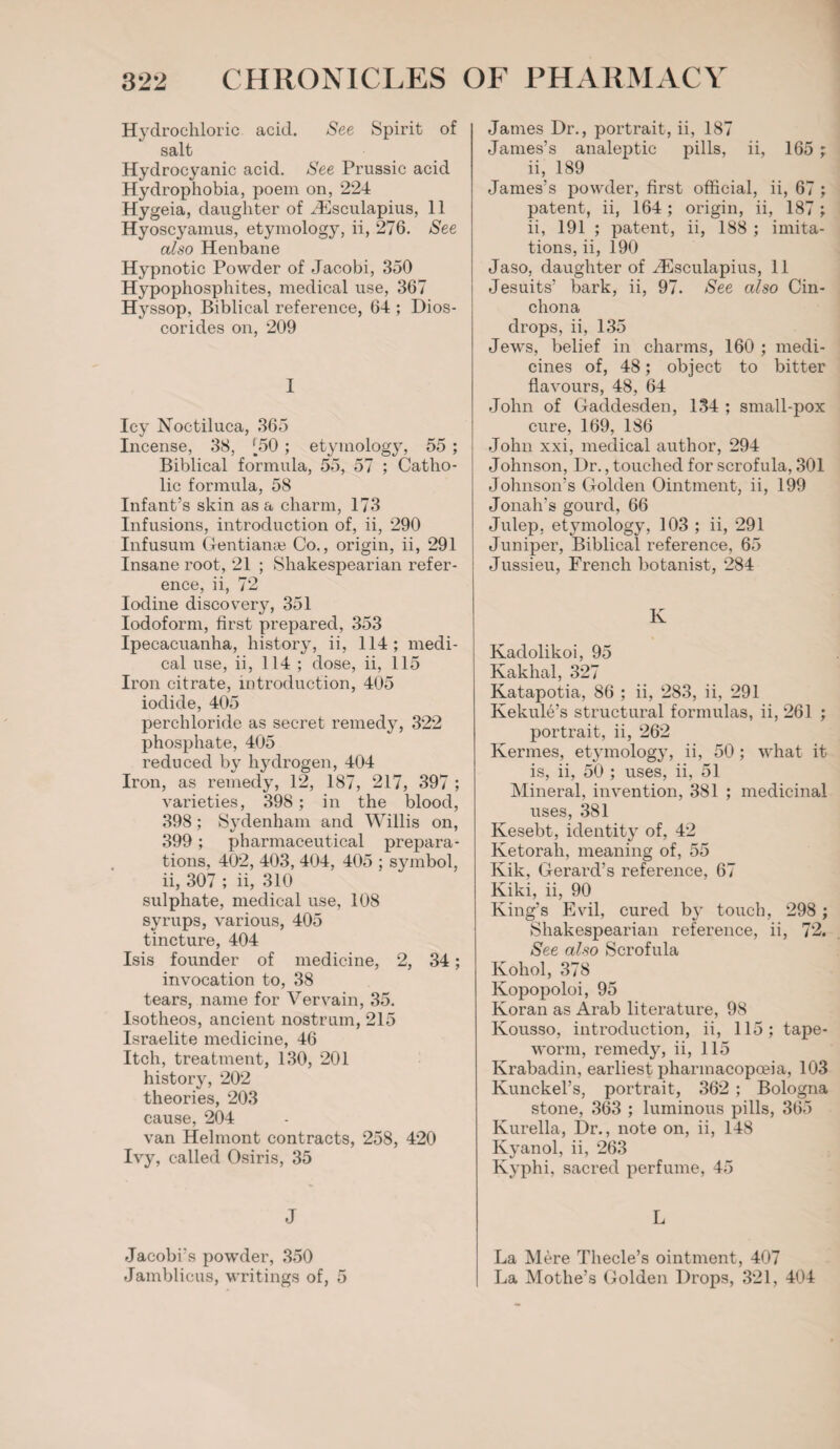 Hydrochloric acid. See Spirit of salt Hydrocyanic acid. See Prussic acid Hydrophobia, poem on, 224 Hygeia, daughter of /Esculapius, 11 Hyoscyamus, etymology, ii, 276. See also Henbane Hypnotic Powder of Jacobi, 350 Hypophosphites, medical use, 367 Hyssop, Biblical reference, 64 ; Dios- corides on, 209 I Icy Noctiluca, 365 Incense, 38, J_50; etymology, 55 ; Biblical formula, 55, 57 ; Catho¬ lic formula, 58 Infant’s skin as a charm, 173 Infusions, introduction of, ii, 290 Infusum Gentian* Co., origin, ii, 291 Insane root, 21 ; Shakespearian refer¬ ence, ii, 72 Iodine discovery, 351 Iodoform, first prepared, 353 Ipecacuanha, history, ii, 114; medi¬ cal use, ii, 114 ; dose, ii, 115 Iron citrate, introduction, 405 iodide, 405 perchloride as secret remedy, 322 phosphate, 405 reduced by hydrogen, 404 Iron, as remedy, 12, 187, 217, 397 ; varieties, 398; in the blood, 398; Sydenham and Willis on, 399 ; pharmaceutical prepara¬ tions, 402, 403, 404, 405 ; symbol, ii, 307 ; ii, 310 sulphate, medical use, 108 syrups, various, 405 tincture, 404 Isis founder of medicine, 2, 34; invocation to, 38 tears, name for Vervain, 35. Isotheos, ancient nostrum, 215 Israelite medicine, 46 Itch, treatment, 130, 201 history, 202 theories, 203 cause, 204 van Helmont contracts, 258, 420 Ivy, called Osiris, 35 J Jacobi’s powder, 350 Jamblicus, writings of, 5 James Dr., portrait, ii, 187 James’s analeptic pills, ii, 165 ; ii, 189 James’s powder, first official, ii, 67; patent, ii, 164; origin, ii, 187; ii, 191 ; patent, ii, 188 ; imita¬ tions, ii, 190 Jaso, daughter of Hilsculapius, 11 Jesuits’ bark, ii, 97. See also Cin¬ chona drops, ii, 135 Jews, belief in charms, 160 ; medi¬ cines of, 48; object to bitter flavours, 48, 64 John of Gaddesden, 134 ; small-pox cure, 169, 186 John xxi, medical author, 294 Johnson, Dr., touched for scrofula, 301 Johnson’s Golden Ointment, ii, 199 Jonah’s gourd, 66 Julep, etymology, 103 ; ii, 291 Juniper, Biblical reference, 65 Jussieu, French botanist, 284 K Kadolikoi, 95 Kakhal, 327 Katapotia, 86 ; ii, 283, ii, 291 Kekule’s structural formulas, ii, 261 ; portrait, ii, 262 Kermes, etymology, ii, 50; what it is, ii, 50 ; uses, ii, 51 Mineral, invention, 381 ; medicinal uses, 381 Kesebt, identity of, 42 Ketorah, meaning of, 55 Kik, Gerard’s reference, 67 Kiki, ii, 90 King’s Evil, cured b}r touch, 298; Shakespearian reference, ii, 72. See also Scrofula Kohol, 378 Kopopoloi, 95 Koran as Arab literature, 98 Kousso, introduction, ii, 115; tape¬ worm, remedy, ii, 115 Krabadin, earliest pharmacopoeia, 103 Kunckel’s, portrait, 362 ; Bologna stone, 363 ; luminous pills, 365 Kurella, Dr., note on, ii, 148 Kyanol, ii, 263 Kyphi, sacred perfume, 45 L La Mere Thecle’s ointment, 407 La Mothe’s Golden Drops, 321, 404