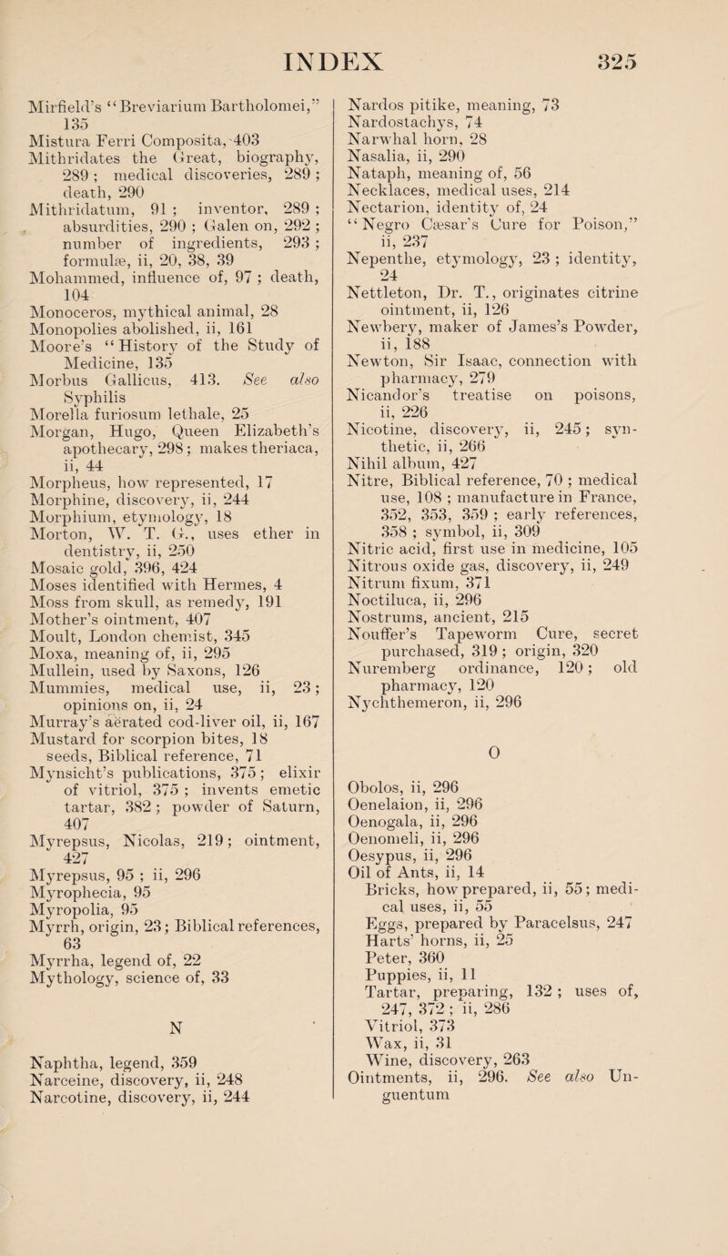 Mirfield’s “Breviarium Bartholomei,” 135 Mistura Ferri Composita,403 Mithriclates the Great, biography, 289 ; medical discoveries, 289 ; death, 290 Mithridatum, 91 ; inventor, 289 ; absurdities, 290 ; Galen on, 292 ; number of ingredients, 293 ; formulae, ii, 20, 38, 39 Mohammed, influence of, 97 ; death, 104 Monoceros, mythical animal, 28 Monopolies abolished, ii, 161 Moore’s “ History of the Study of Medicine, 135 Morbus Gallicus, 413. See also Syphilis Morelia furiosum lethale, 25 Morgan, Hugo, Queen Elizabeth’s apothecary, 298; makes theriaca, ii, 44 Morpheus, how represented, 17 Morphine, discovery, ii, 244 Morphium, etymology, 18 Morton, W. T. G., uses ether in dentistry, ii, 250 Mosaic gold, 396, 424 Moses identified with Hermes, 4 Moss from skull, as remedy, 191 Mother’s ointment, 407 Moult, London chemist, 345 Moxa, meaning of, ii, 295 Mullein, used by Saxons, 126 Mummies, medical use, ii, 23; opinions on, ii, 24 Murray’s aerated cod-liver oil, ii, 167 Mustard for scorpion bites, 18 seeds, Biblical reference, 71 Mynsiclit’s publications, 375; elixir of vitriol, 375 ; invents emetic tartar, 382 ; powder of Saturn, 407 Myrepsus, Nicolas, 219; ointment, 427 Myrepsus, 95 ; ii, 296 Myrophecia, 95 Myropolia, 95 Myrrh, origin, 23; Biblical references, 63 Myrrha, legend of, 22 Mythology, science of, 33 N Naphtha, legend, 359 Narceine, discovery, ii, 248 Narcotine, discovery, ii, 244 Nardos pitike, meaning, 73 Nardostachys, 74 Narwhal horn, 28 Nasalia, ii, 290 Nataph, meaning of, 56 Necklaces, medical uses, 214 Nectarion, identity of, 24 “Negro Caesar’s Cure for Poison,” ii, 237 Nepenthe, etymology, 23 ; identity, 24 Nettleton, Dr. T., originates citrine ointment, ii, 126 Newbery, maker of James’s Powder, ii, i88 Newton, Sir Isaac, connection with pharmacy, 279 Nicandor’s treatise on poisons, ii, 226 Nicotine, discovery, ii, 245; syn¬ thetic, ii, 266 Nihil album, 427 Nitre, Biblical reference, 70 ; medical use, 108 ; manufacture in France, 352, 353, 359 ; early references, 358 ; symbol, ii, 309 Nitric acid, first use in medicine, 105 Nitrous oxide gas, discovery, ii, 249 Nitrum fixum, 371 Noctiluea, ii, 296 Nostrums, ancient, 215 Non tier’s Tapeworm Cure, secret purchased, 319; origin, 320 Nuremberg ordinance, 120; old pharmacy, 120 Nychthemeron, ii, 296 0 Obolos, ii, 296 Oenelaion, ii, 296 Oenogala, ii, 296 Oenomeli, ii, 296 Oesypus, ii, 296 Oil of Ants, ii, 14 Bricks, how prepared, ii, 55; medi¬ cal uses, ii, 55 Eggs, prepared by Paracelsus, 247 Harts’ horns, ii, 25 Peter, 360 Puppies, ii, 11 Tartar, preparing, 132 ; uses of, 247, 372 ; ii, 286 Vitriol, 373 Wax, ii, 31 Wine, discovery, 263 Ointments, ii, 296. See also Un- guentum