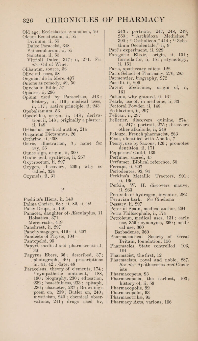 Old age, Ecclesiastes symbolism, 76 Oleum Benedictum, ii, 55 Divinum, ii, 55 Dulce Paracelsi, 348 Philosophorum, ii, 55 Sanctum, ii, 55 Vitrioli Dulce, 347 ; ii, 271. See also Oil of Wine. Olibanum, source, 56 Olive oil, uses, 58 Onguent de la M6re, 4Q7 Onions as remedy, 49, 50 Onycha in Bible, 57 Opiates, ii, 296 Opium used by Paracelsus, 243 ; history, ii, 116; medical uses, ii, 117 ; active principle, ii, 243 Opobalsamum, 53 Opodeldoc, origin, ii, 148; deriva¬ tion, ii, 148 ; originally a plaster, ii, 149 Oribasius, medical author, 214 Origanum Dictarnnus, 26 Orthrine, ii, 258 Osiris, illustration, 3 ; name for ivy, 35 Ounce sign, origin, ii, 300 Oxalic acid, synthetic, ii, 257 Oxycroceum, ii, 297 Oxygen, discovery, 269 ; why so called, 324 Oxymels, ii^ 31 P Pachius’s Hiera, ii, 140 Palma Christi, 68 ; ii, 89, ii, 92 Palsy Drops, ii, 146 Panacea, daughter of* ZEsculapius, 11 Holsatica, 371 Mercurialis, 419 Panchrest, ii, 297 Panchymagogon, 419 ; ii, 297 Pandects of Physic, 104 Pantopoloi, 95 Papvri, medical and pharmaceutical, 36 Papyrus Ebers, 36 ; described,. 37; photograph, 40; prescriptions in, 41, 42 ; date, 48 Paracelsus, theory of elements, 174; “sympathetic ointment,” 188, 190 ; biography, 230 ; education, 232 ; boastfulness, 233 ; epitaph, 236 ; character, 237 ; Browning’s poem on, 239 ; Butler on, 240 ; mysticism, 240 ; chemical obser¬ vations, 241 ; drugs used bv, 243 ; portraits, 247, 248, 249, 250 ; “ Archidoxa Medicinse,” 390 ; “ Catholicon,” 414 ; “ Zebe- thum Occidentale,” ii, 9 Pare’s experiment, ii, 229 Paregoric Elixir, origin, ii, 151 ; formula for, ii, 151 ; etymology, ii, 151 Paris, apothecary edicts, 122 Paris School of Pharmacy, 270, 285 Parmentier, biography, 272 Pastilli, ii, 299 Patent Medicines, origin of, ii, 161 Patents, why granted, ii, 161 Pearls, use of, in medicine, ii, 33 Pectoral Powder, ii, 148 Pedilavium, ii, 297 Pelican, ii, 297 Pelletier, discovers quinine, 274 ; ii, 247 ; portrait, 275; discovers other alkaloids, ii, 248 Pelouze, French pharmacist, 283 Peon, identified with Apollo, 7 Peony, use by Saxons, 126 ; promotes dentition, ii, 171 Pepperers’ Guild, 139 Perfume, sacred, 45 Perfumer, Biblical reference, 50 Percapt, ii, 297 Periodeutes, 93, 94 Perkins’s Metallic Tractors, 201 ; ii, 166 Perkin, W. H. discovers mauve, ii, 263 Peroxide of hydrogen, inventor, 282 Peruvian bark. See Cinchona Pessary, ii, 297 Peter of Spain, medical author, 294 Petra Philosophale, ii, 174 Petroleum, medical uses, 131 ; early use, 359 ; synonyms, 360 ; medi¬ cal use, 360 Barbadense, 360 Pharmaceutical Society of Great Britain, foundation, 156 Pharmacies, State controlled, 103, 104 Pharmacist, the first, 12 Pharmacists, royal and noble, 287. See also Apothecaries and Chem¬ ists Pharmacopeus, 93 Pharmacopceia, the earliest, 103; history of, ii, 59 Pharmacopolis, 92 Pharmacopoloi, 93 Pharmacotribae, 95 Pharmacy Acts, various, 156