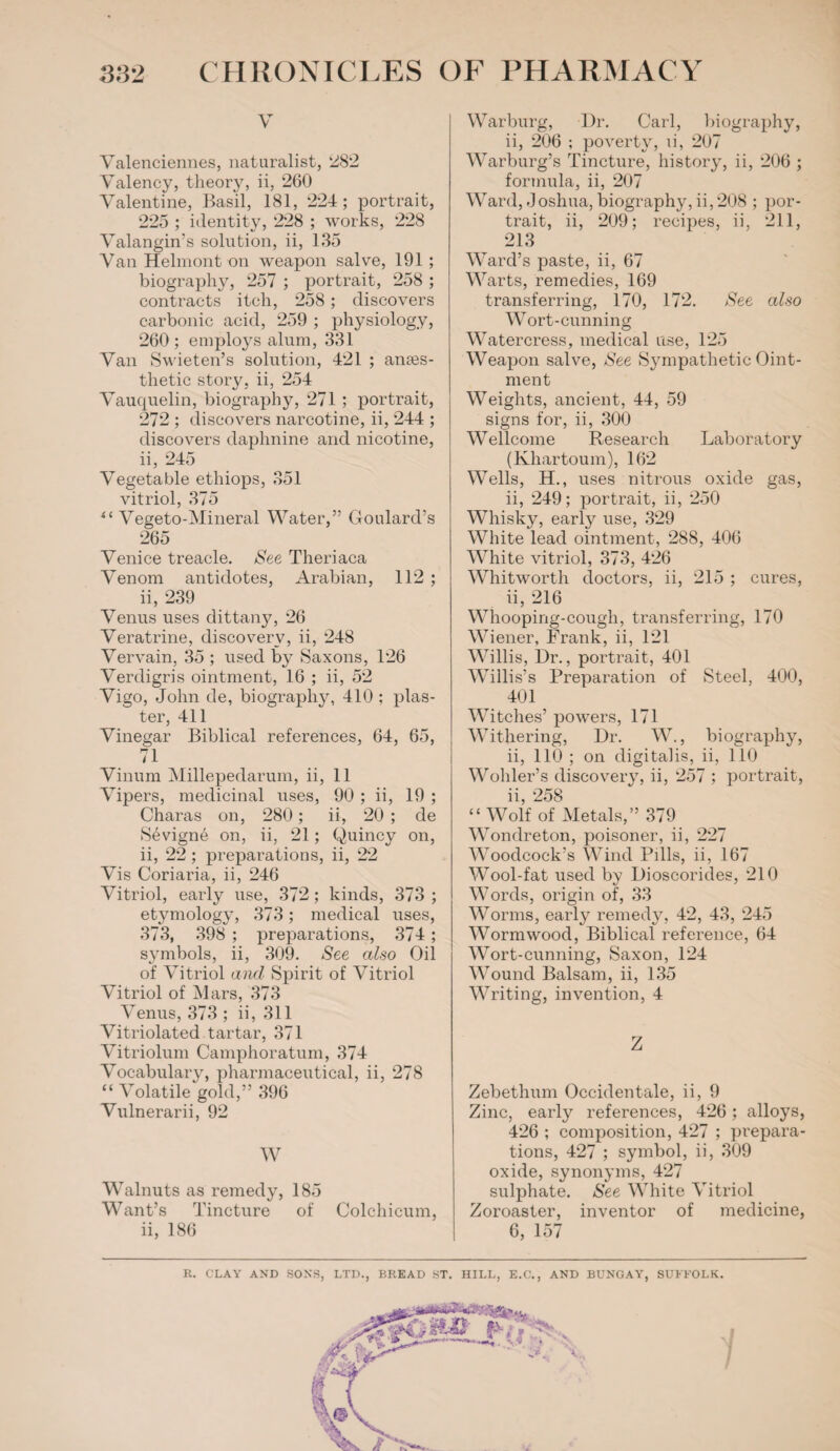 v Valenciennes, naturalist, 282 Valency, theory, ii, 260 Valentine, Basil, 181, 224; portrait, 225 ; identity, 228 ; works, 228 Valangin’s solution, ii, 135 Van Helmont on weapon salve, 191 ; biography, 257 ; portrait, 258 ; contracts itch, 258; discovers carbonic acid, 259 ; physiology, 260 ; employs alum, 331 Van Swieten’s solution, 421 ; anaes¬ thetic story, ii, 254 Vauquelin, biography, 271 ; portrait, 272 ; discovers narcotine, ii, 244 ; discovers daphnine and nicotine, ii, 245 Vegetable ethiops, 351 vitriol, 375 ii Vegeto-Mineral Water,” Goulard’s 265 Venice treacle. See Theriaca Venom antidotes, Arabian, 112 ; ii, 239 Venus uses dittany, 26 Veratrine, discovery, ii, 248 Vervain, 35 ; used by Saxons, 126 Verdigris ointment, 16 ; ii, 52 Vigo, John de, biography, 410 ; plas¬ ter, 411 Vinegar Biblical references, 64, 65, 71 Vinum Millepedarum, ii, 11 Vipers, medicinal uses, 90 ; ii, 19 ; Charas on, 280; ii, 20 ; de S6vign6 on, ii, 21; Quincy on, ii, 22 ; preparations, ii, 22 Vis Coriaria, ii, 246 Vitriol, early use, 372; kinds, 373 ; etymology, 373; medical uses, 373, 398 ; preparations, 374 ; symbols, ii, 309. See also Oil of Vitriol and Spirit of Vitriol Vitriol of Mars, 373 Venus, 373 ; ii, 311 Vitriolated tartar, 371 Vitriolum Camphoratum, 374 Vocabulary, pharmaceutical, ii, 278 “ Volatile gold,” 396 Vulnerarii, 92 W Walnuts as remedy, 185 Want’s Tincture of Colchicum, ii, 186 Warburg, Dr. Carl, biography, ii, 206 ; poverty, ii, 207 Warburg’s Tincture, history, ii, 206 ; formula, ii, 207 Ward, Joshua,biography, ii,208 ; por¬ trait, ii, 209; recipes, ii, 211, 213 Ward’s paste, ii, 67 Warts, remedies, 169 transferring, 170, 172. See also Wort-cunning Watercress, medical use, 125 Weapon salve, See Sjmipathetic Oint¬ ment Weights, ancient, 44, 59 signs for, ii, 300 Wellcome Research Laboratory (Khartoum), 162 Wells, H., uses nitrous oxide gas, ii, 249; portrait, ii, 250 Whisky, early use, 329 White lead ointment, 288, 406 White vitriol, 373, 426 Whitworth doctors, ii, 215 ; cures, ii, 216 Whooping-cough, transferring, 170 Wiener, Frank, ii, 121 Willis, Dr., portrait, 401 Willis’s Preparation of Steel, 400, 401 Witches’ powers, 171 Withering, Dr. W., biography, ii, 110 ; on digitalis, ii, 110 Wohler’s discovery, ii, 257 ; portrait, ii, 258 “ Wolf of Metals,” 379 Wondreton, poisoner, ii, 227 Woodcock’s Wind Pills, ii, 167 Wool-fat used by Dioscorides, 210 Words, origin of, 33 Worms, early remedy, 42, 43, 245 Wormwood, Biblical reference, 64 Wort-cunning, Saxon, 124 Wound Balsam, ii, 135 Writing, invention, 4 Z Zebethum Occidentale, ii, 9 Zinc, early references, 426; alloys, 426 ; composition, 427 ; prepara¬ tions, 427 ; symbol, ii, 309 oxide, synonyms, 427 sulphate. See White Vitriol Zoroaster, inventor of medicine, 6, 157 R. CLAY AND SONS, LTD., BREAD ST. HILL, E.C., AND BUNGAY, SUFFOLK.