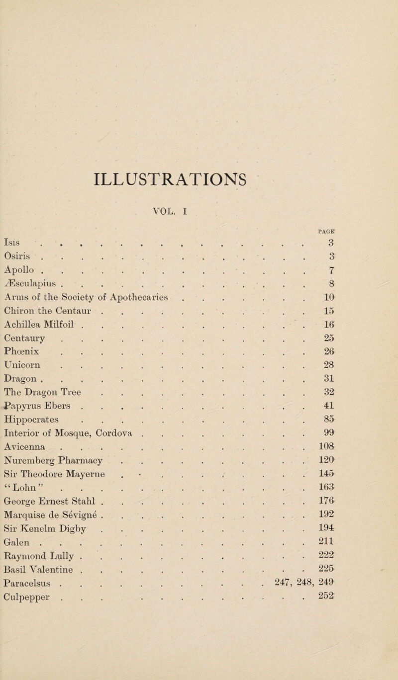 ILLUSTRATIONS VOL. I Isis Osiris Apollo . AEsculapius . Arms of the Society of Apothecarie Chiron the Centaur Achillea Milfoil . Centaury Phoenix Unicorn Dragon . The Dragon Tree Papyrus Ebers . Hippocrates Interior of Mosque, Cordova Avicenna Nuremberg Pharmacy Sir Theodore Mayerne “Lohn” George Ernest Stahl Marquise de Sevigne Sir Kenelm Digby Galen . Raymond Lully Basil Valentine Paracelsus . Culpepper . PAGE 3 3 7 8 10 15 16 25 26 28 31 32 41 85 99 108 120 145 163 176 192 194 211 222 225- 247, 248, 249 . 252.