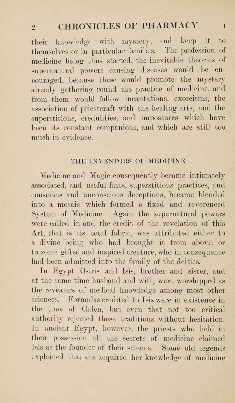 their knowledge with mystery, and keep it to themselves or in particular families. The profession of medicine being thus started, the inevitable theories of supernatural powers causing diseases would be en¬ couraged, because these would promote the mystery already gathering round the practice of medicine, and from them would follow incantations, exorcisms, the association of priestcraft with the healing arts, and the superstitions, credulities, and impostures which have been its constant companions, and which are still too much in evidence. THE INVENTORS OF MEDICINE Medicine and Magic consequently became intimately associated, and useful facts, superstitious practices, and conscious and unconscious deceptions, became blended into a mosaic which formed a fixed and reverenced System of Medicine. Again the supernatural powers were called in and the credit of the revelation of this Art, that is its total fabric, was attributed either to a divine being who had brought it from above, or to some gifted and inspired creature, who in consequence had been admitted into the family of the deities. In Egypt Osiris and Isis, brother and sister, and at the same time husband and wife, were worshipped as the revealers of medical knowledge among; most other sciences. Formulas credited to Isis were in existence in the time of Galen, but even that not too critical authority rejected these traditions without hesitation. In ancient Egypt, however, the priests who held in their possession all the secrets of medicine claimed Isis as the founder of their science. Some old legends explained that she acquired her knowledge of medicine