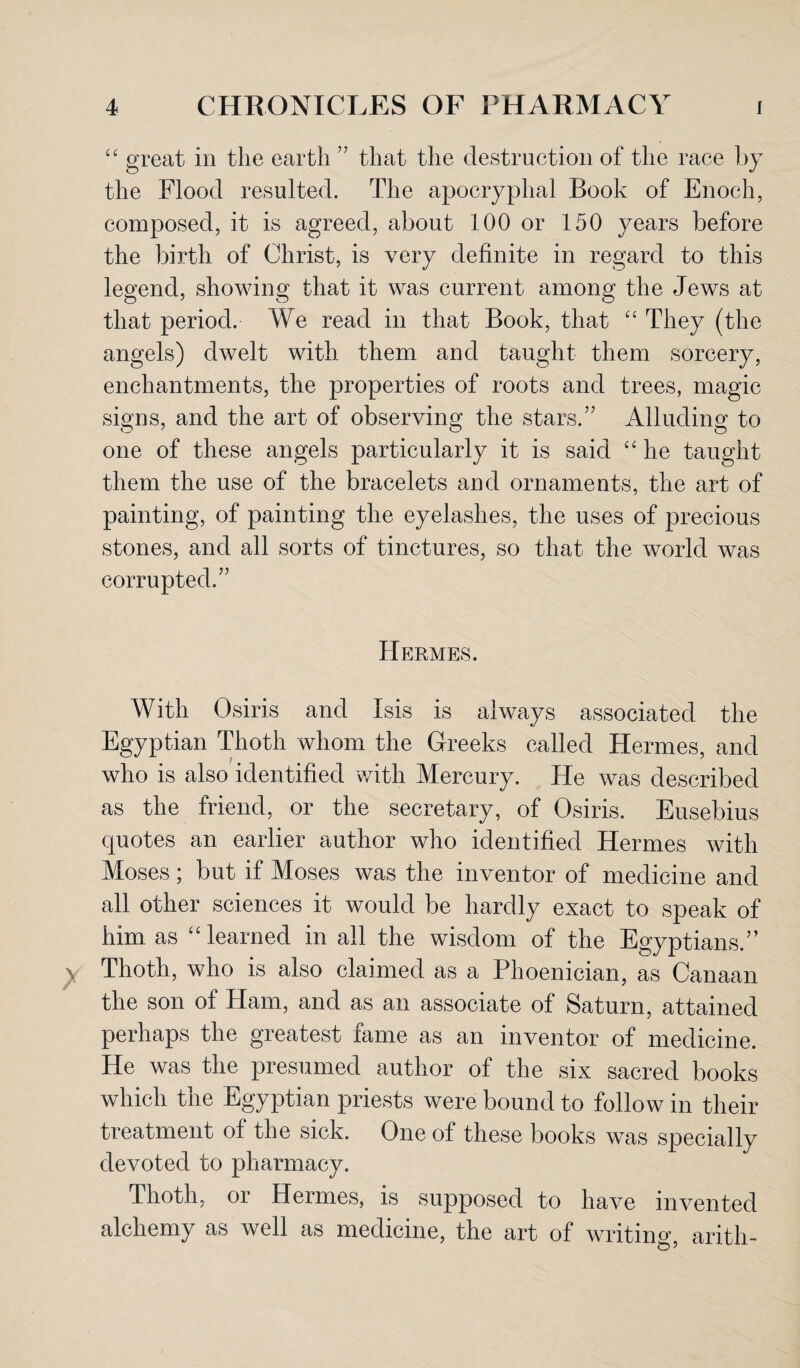 “ great in the earth ” that the destruction of the race by the Flood resulted. The apocryphal Book of Enoch, composed, it is agreed, about 100 or 150 years before the birth of Christ, is very definite in regard to this legend, showing that it was current among the Jews at that period. W e read in that Book, that “ They (the angels) dwelt with them and taught them sorcery, enchantments, the properties of roots and trees, magic signs, and the art of observing the stars.” Alluding to one of these angels particularly it is said “ he taught them the use of the bracelets and ornaments, the art of painting, of painting the eyelashes, the uses of precious stones, and all sorts of tinctures, so that the world was corrupted.” Hermes. With Osiris and Isis is always associated the Egyptian Thoth whom the Greeks called Hermes, and who is also identified with Mercury. He was described as the friend, or the secretary, of Osiris. Eusebius quotes an earlier author who identified Hermes with Moses; but if Moses was the inventor of medicine and all other sciences it would be hardly exact to speak of him as “learned in all the wisdom of the Egyptians.” Thoth, who is also claimed as a Phoenician, as Canaan the son of Ham, and as an associate of Saturn, attained perhaps the greatest fame as an inventor of medicine. He was the presumed author of the six sacred books which the Egyptian priests were bound to follow in their treatment of the sick. One of these books was specially devoted to pharmacy. Thoth, or Hermes, is supposed to have invented alchemy as well as medicine, the art of writing, aritli-