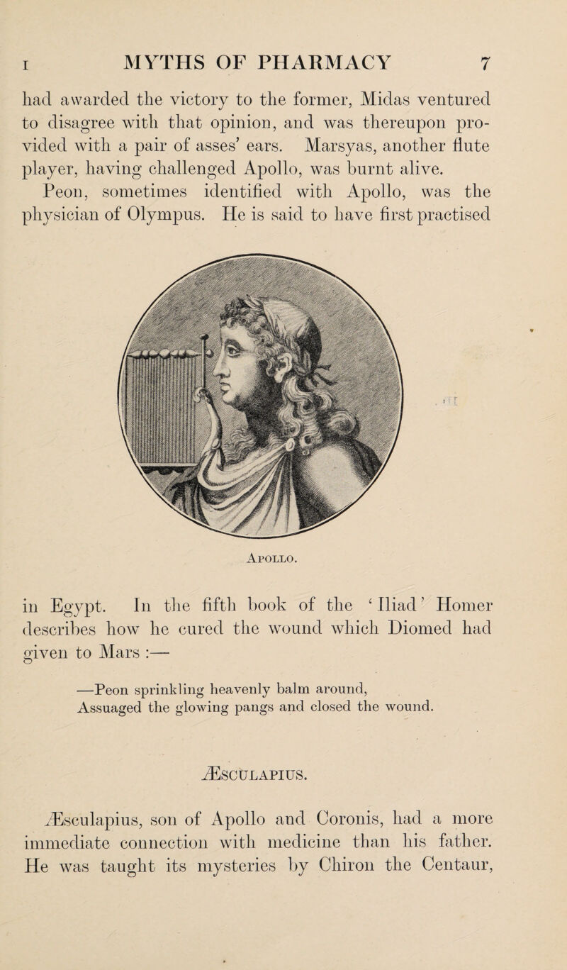 had awarded the victory to the former, Midas ventured to disagree with that opinion, and was thereupon pro¬ vided with a pair of asses’ ears. Marsyas, another flute player, having challenged Apollo, was burnt alive. Peon, sometimes identified with Apollo, was the physician of Olympus. He is said to have first practised Apollo. in Egypt. In the fifth book of the ‘ Iliad ’ Homer describes how he cured the wound which Diomecl had given to Mars :— O —Peon sprinkling heavenly balm around, Assuaged the glowing pangs and closed the wound. Aesculapius. AEsculapius, son of Apollo and Coronis, had a more immediate connection with medicine than his father. He was taught its mysteries by Chiron the Centaur,