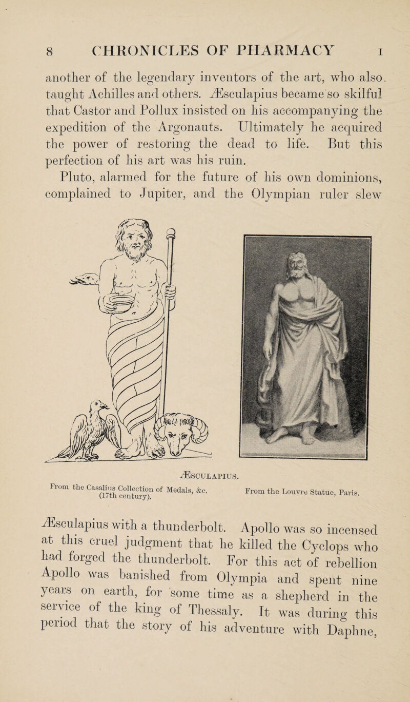 another of the legendary inventors of the art, who also, taught Achilles and others. iEsculapius became so skilful that Castor and Pollux insisted on his accompanying the expedition of the Argonauts. Ultimately he acquired the power of restoring the dead to life. But this perfection of his art was his ruin. Pluto, alarmed for the future of his own dominions, complained to Jupiter, and the Olympian ruler slew AESCULAPIUS. From the Casalius Collection of Medals, &c. (17th century). From the Louvre Statue, Paris. iEsculapius with a thunderbolt. Apollo was so incensed at this cruel judgment that he killed the Cyclops who had forged the thunderbolt. For this act of rebellion Apollo was banished from Olympia and spent nine years on eaitn, tor some time as a shepherd in the service of the king of Thessaly. It was during this penod that the story of his adventure with Daphne,