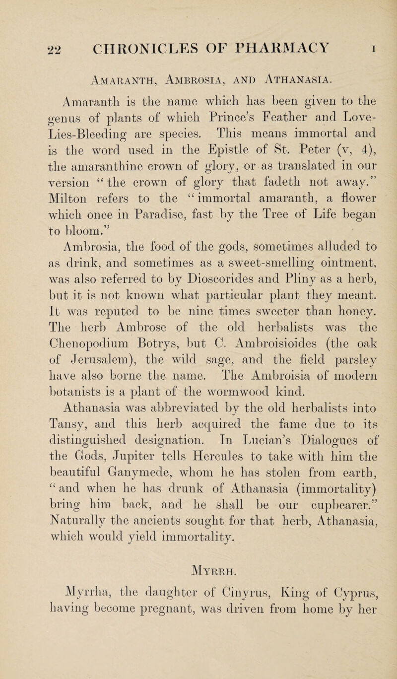 Amaranth, Ambrosia, and Athanasia. Amaranth is the name which has been given to the genus of plants of which Prince’s Feather and Love- Lies-Bleeding are species. This means immortal and is the word used in the Epistle of St. Peter (v, 4), the amaranthine crown of glory, or as translated in our version “ the crown of glory that fadeth not away.” Milton refers to the “immortal amaranth, a flower which once in Paradise, fast by the Tree of Life began to bloom.” Ambrosia, the food of the gods, sometimes alluded to as drink, and sometimes as a sweet-smelling ointment, was also referred to by Dioscorides and Pliny as a herb, but it is not known what particular plant they meant. It was reputed to be nine times sweeter than honey. The herb Ambrose of the old herbalists was the Chenopodium Botrys, but C. Ambroisioides (the oak of Jerusalem), the wild sage, and the field parsley have also borne the name. The Ambroisia of modern botanists is a plant of the wormwood kind. Athanasia was abbreviated by the old herbalists into Tansy, and this herb acquired the fame due to its distinguished designation. In Lucian’s Dialogues of the Gods, Jupiter tells Hercules to take with him the beautiful Ganymede, whom he has stolen from earth, “ and when he has drunk of Athanasia (immortality) bring him back, and he shall be our cupbearer.” Naturally the ancients sought for that herb, Athanasia, which would yield immortality. Myrrh. Myrrha, the daughter of Cinyrus, King of Cyprus, having become pregnant, was driven from home by her