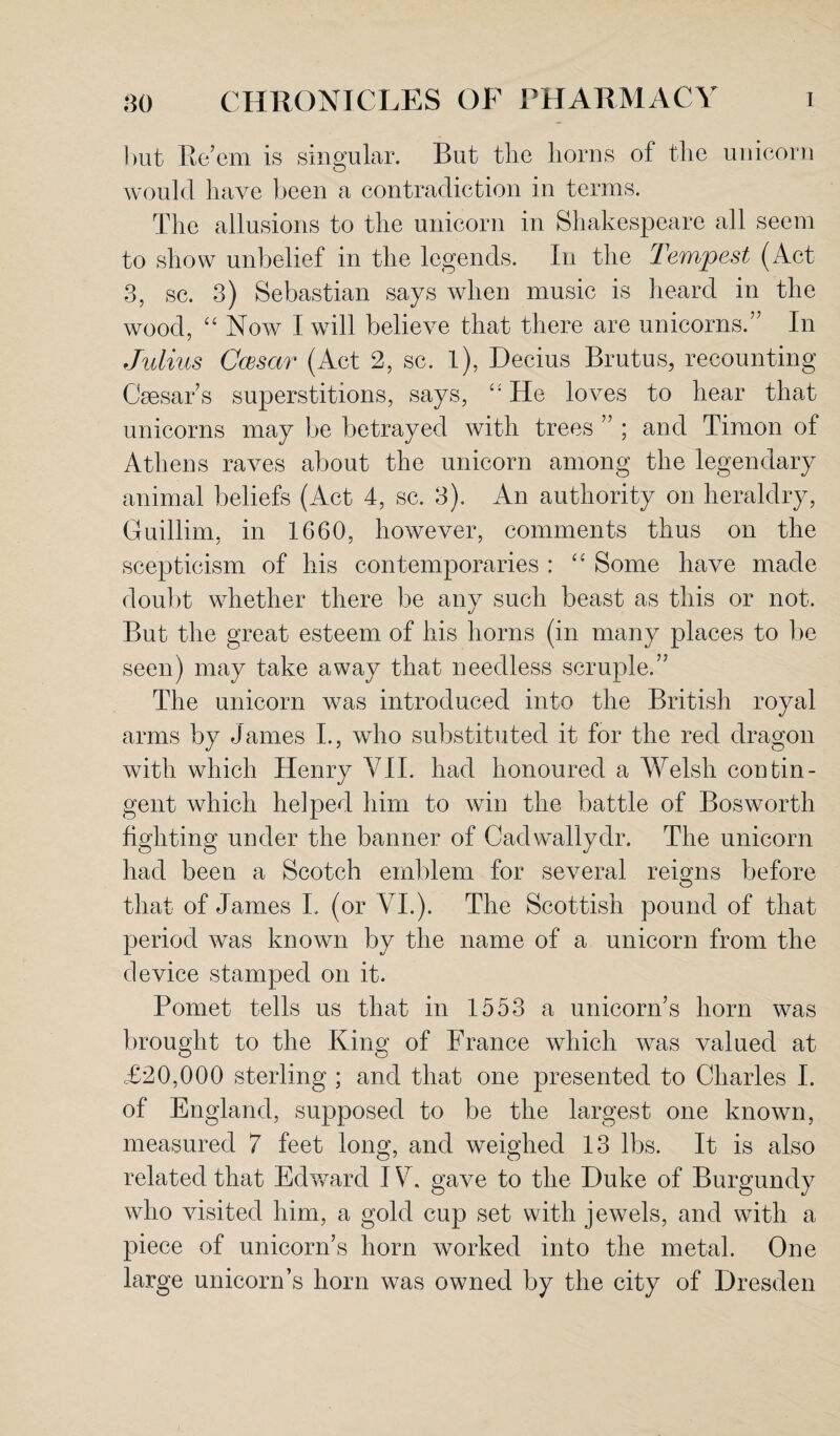 but Re’em is singular. But the horns of the unicorn would have been a contradiction in terms. The allusions to the unicorn in Shakespeare all seem to show unbelief in the legends. In the Tempest (Act 3, sc. 3) Sebastian says when music is heard in the wood, “ Now I will believe that there are unicorns.” In Julius Ccesar (Act 2, sc. l), Decius Brutus, recounting Csesar s superstitions, says, “ He loves to hear that unicorns may be betrayed with trees ” ; and Tiraon of Athens raves about the unicorn among the legendary animal beliefs (Act 4, sc. 3). An authority on heraldry, Guillim, in 1660, however, comments thus on the scepticism of his contemporaries : “ Some have made doubt whether there be any such beast as this or not. But the great esteem of his horns (in many places to be seen) may take away that needless scruple.” The unicorn was introduced into the British royal arms by James I., who substituted it for the red dragon with which Henry VII. had honoured a Welsh contin¬ gent which helped him to win the battle of Bos worth fighting under the banner of Cad wally dr. The unicorn had been a Scotch emblem for several reigns before that of James L (or VI.). The Scottish pound of that period was known by the name of a unicorn from the device stamped on it. Pomet tells us that in 1553 a unicorn’s horn was brought to the King of France which was valued at £20,000 sterling ; and that one presented to Charles I. of England, supposed to be the largest one known, measured 7 feet long, and weighed 13 lbs. It is also related that Edward IV. gave to the Duke of Burgundy who visited him, a gold cup set with jewels, and with a piece of unicorn’s horn worked into the metal. One large unicorn’s horn was owned by the city of Dresden