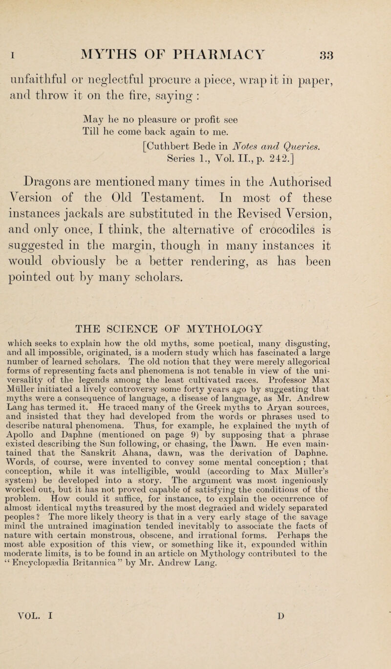 unfaithful or neglectful procure a piece, wrap it in paper, and throw it on the lire, saying : May lie no pleasure or profit see Till he come back again to me. [Cuthbert Bede in Notes and Queries. Series 1., Yol. II., p. 242.] Dragons are mentioned many times in the Authorised Version of the Old Testament. In most of these instances jackals are substituted in the Revised Version, and only once, I think, the alternative of crocodiles is suggested in the margin, though in many instances it would obviously be a better rendering, as has been pointed out by many scholars. THE SCIENCE OF MYTHOLOGY which seeks to explain how the old myths, some poetical, many disgusting, and all impossible, originated, is a modern study which has fascinated a large number of learned scholars. The old notion that they were merely allegorical forms of representing facts and phenomena is not tenable in view of the uni¬ versality of the legends among the least cultivated races. Professor Max Muller initiated a lively controversy some forty years ago by suggesting that myths were a consequence of language, a disease of language, as Mr. Andrew Lang has termed it. He traced many of the Greek myths to Aryan sources, and insisted that they had developed from the words or phrases used to describe natural phenomena. Thus, for example, he explained the myth of Apollo and Daphne (mentioned on page 9) by supposing that a phrase existed describing the Sun following, or chasing, the Dawn. He even main* tained that the Sanskrit Ahana, dawn, was the derivation of Daphne. Words, of course, were invented to convey some mental conception ; that conception, while it was intelligible, would (according to Max Muller’s system) be developed into a story. The argument was most ingeniously worked out, but it has not proved capable of satisfying the conditions of the problem. How could it suffice, for instance, to explain the occurrence of almost identical myths treasured by the most degraded and widely separated peoples ? The more likely theory is that in a very early stage of the savage mind the untrained imagination tended inevitably to associate the facts of nature with certain monstrous, obscene, and irrational forms. Perhaps the most able exposition of this view, or something like it, expounded within moderate limits, is to be found in an article on Mythology contributed to the “ Encyclopaedia Britannica” by Mr. Andrew Lang. VOL. I D