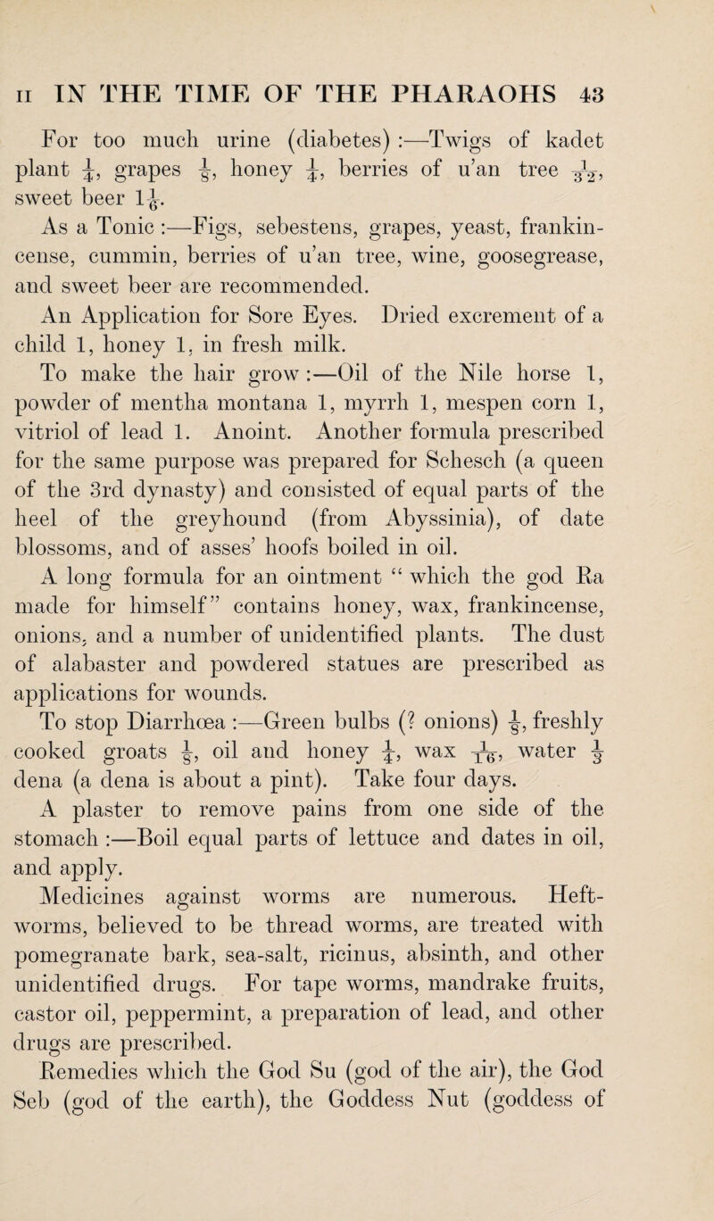 For too much urine (diabetes) :—Twigs of kadet plant grapes honey J, berries of u’an tree ^2-, sweet beer l<t. As a Tonic :—Figs, sebestens, grapes, yeast, frankin¬ cense, cummin, berries of u’an tree, wine, goosegrease, and sweet beer are recommended. An Application for Sore Eyes. Dried excrement of a child 1, honey 1, in fresh milk. To make the hair grow :—Oil of the Nile horse 1, powder of mentha montana 1, myrrh 1, mespen corn 1, vitriol of lead 1. Anoint. Another formula prescribed for the same purpose was prepared for Schesch (a queen of the 3rd dynasty) and consisted of equal parts of the heel of the greyhound (from Abyssinia), of date blossoms, and of asses’ hoofs boiled in oil. A long formula for an ointment “ which the god Ra made for himself” contains honey, wax, frankincense, onions, and a number of unidentified plants. The dust of alabaster and powdered statues are prescribed as applications for wounds. To stop Diarrhoea :—Green bulbs (? onions) -§-, freshly cooked groats oil and honey J, wax water J dena (a dena is about a pint). Take four days. A plaster to remove pains from one side of the stomach :—Boil equal parts of lettuce and dates in oil, and apply. Medicines against worms are numerous. Heft- worms, believed to be thread worms, are treated with pomegranate bark, sea-salt, ricinus, absinth, and other unidentified drugs. For tape worms, mandrake fruits, castor oil, peppermint, a preparation of lead, and other drugs are prescribed. Remedies which the God Su (god of the air), the God Seb (god of the earth), the Goddess Nut (goddess of