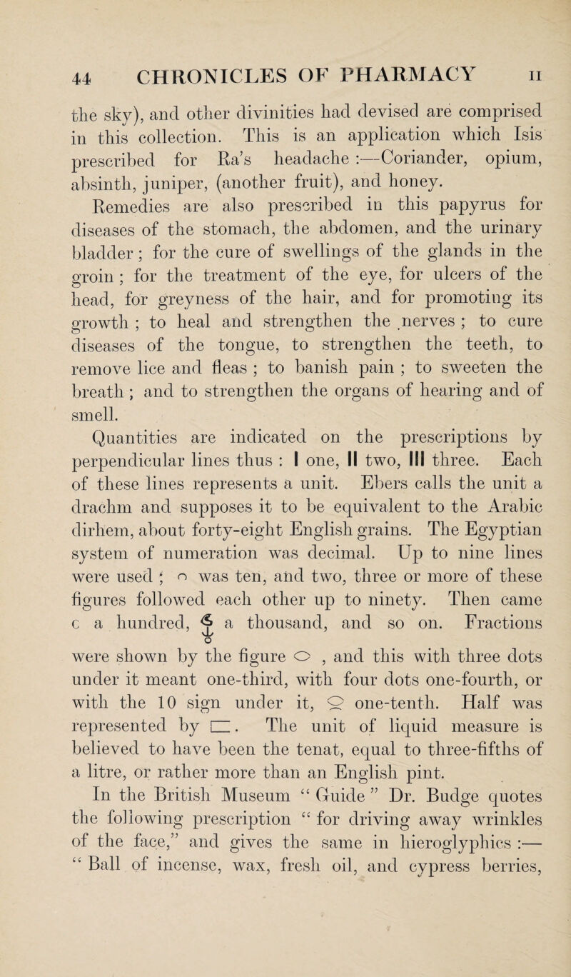 the sky), and other divinities had devised are comprised in this collection. This is an application which Isis prescribed for Ra's headache :—Coriander, opium, absinth, juniper, (another fruit), and honey. Remedies are also prescribed in this papyrus for diseases of the stomach, the abdomen, and the urinary bladder; for the cure of swellings of the glands in the groin ; for the treatment of the eye, for ulcers of the head, for grey ness of the hair, and for promoting its growth ; to heal and strengthen the nerves ; to cure diseases of the tongue, to strengthen the teeth, to remove lice and fleas ; to banish pain ; to sweeten the breath ; and to strengthen the organs of hearing and of smell. Quantities are indicated on the prescriptions by perpendicular lines thus : I one, II two, III three. Each of these lines represents a unit. Ebers calls the unit a drachm and supposes it to be equivalent to the Arabic dirhem, about forty-eight English grains. The Egyptian system of numeration was decimal. Up to nine lines were used * n was ten, and two, three or more of these figures followed each other up to ninety. Then came c a hundred, a thousand, and so on. Fractions vl/ O were shown by the figure o , and this with three dots under it meant one-third, with four dots one-fourth, or with the 10 sign under it, Q one-tenth. Half was represented by d. The unit of liquid measure is believed to have been the tenat, equal to three-fifths of a litre, or rather more than an English pint. In the British Museum “ Guide ” Dr. Budge quotes the following prescription “ for driving away wrinkles of the face,’7 and gives the same in hieroglyphics :— “ Ball of incense, wax, fresh oil, and cypress berries,