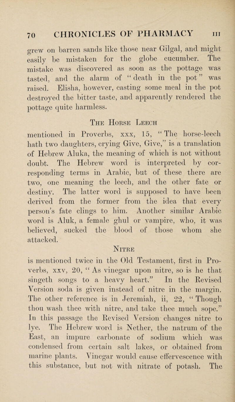 grew on barren sands like those near Gilgal, and might easily be mistaken for the globe cucumber. The mistake was discovered as soon as the pottage was tasted, and the alarm of “ death in the pot ” was raised. Elisha, however, casting some meal in the pot destroyed the bitter taste, and apparently rendered the pottage quite harmless. The Horse Leech mentioned in Proverbs, xxx, 15, “The horse-leech hath two daughters, crying Give, Give,” is a translation of Hebrew Aluka, the meaning of which is not without doubt. The Hebrew word is interpreted by cor¬ responding terms in Arabic, but of these there are two, one meaning the leech, and the other fate or destiny. The latter word is supposed to have been derived from the former from the idea that every person’s fate clings to him. Another similar Arabic word is Aluk, a female ghul or vampire, who, it was believed, sucked the blood of those whom she attacked. Nitre is mentioned twice in the Old Testament, first in Pro¬ verbs, xxv, 20, “As vinegar upon nitre, so is he that singeth songs to a heavy heart.” In the Revised Version soda is given instead of nitre in the margin. The other reference is in Jeremiah, ii, 22, “ Though thou wash thee with nitre, and take thee much sope.” In this passage the Revised Version changes nitre to lye. The Hebrew word is Nether, the natrum of the East, an impure carbonate of sodium which was condensed from certain salt lakes, or obtained from marine plants. Vinegar would cause effervescence with this substance, but not with nitrate of potash. The