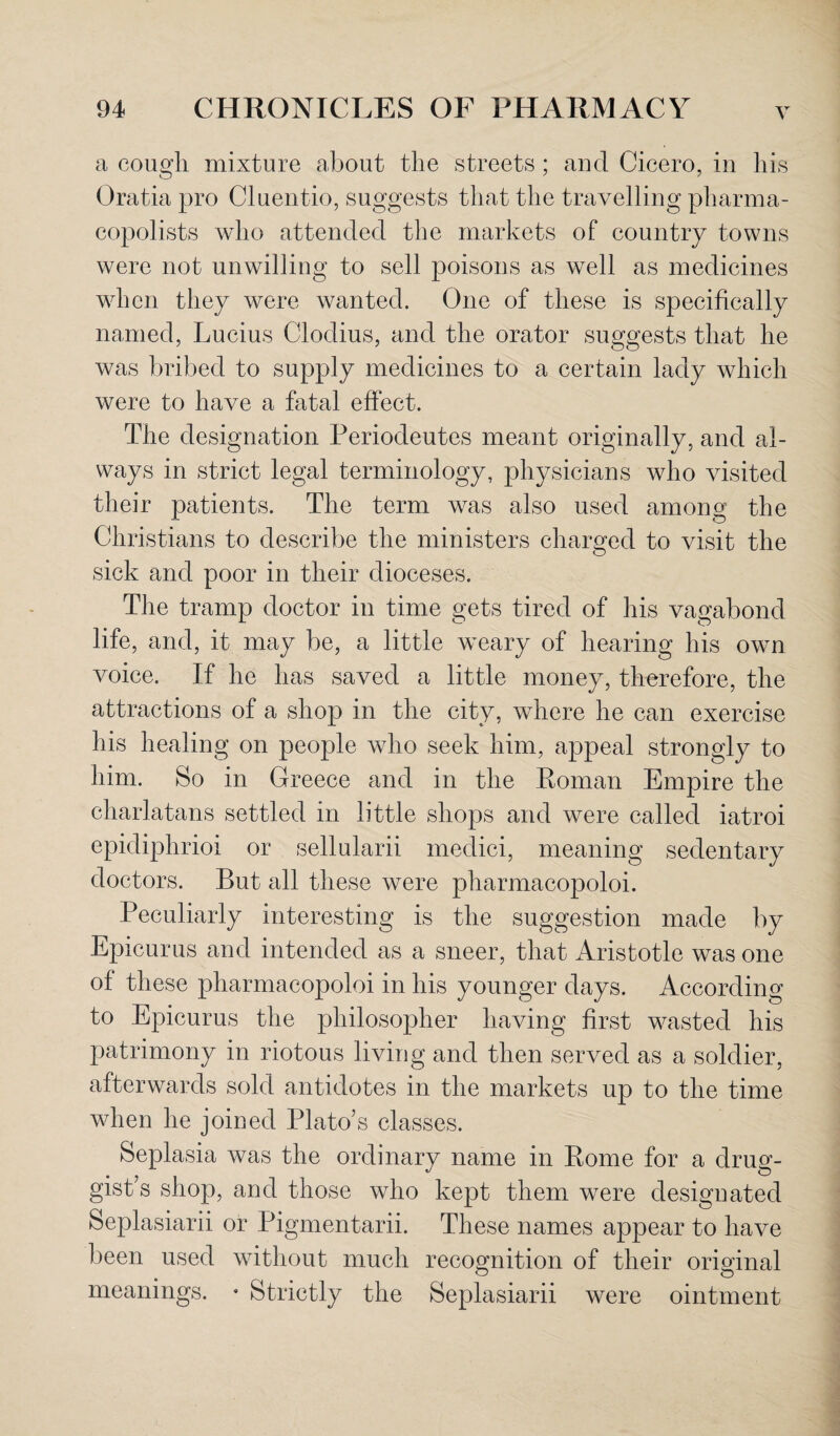 a cough, mixture about the streets ; and Cicero, in his Oratia pro Cluentio, suggests that the travelling pharma- copolists who attended the markets of country towns were not unwilling to sell poisons as well as medicines when they were wanted. One of these is specifically named, Lucius Clodius, and the orator suggests that he was bribed to supply medicines to a certain lady which were to have a fatal effect. The designation Periodeutes meant originally, and al¬ ways in strict legal terminology, physicians who visited their patients. The term was also used among the Christians to describe the ministers charged to visit the sick and poor in their dioceses. The tramp doctor in time gets tired of his vagabond life, and, it may be, a little weary of hearing his own voice. If he has saved a little money, therefore, the attractions of a shop in the city, where he can exercise his healing on people who seek him, appeal strongly to him. So in Greece and in the Roman Empire the charlatans settled in little shops and were called iatroi epidiphrioi or sellularii medici, meaning sedentary doctors. But all these were pharmacopoloi. Peculiarly interesting is the suggestion made by Epicurus and intended as a sneer, that Aristotle was one of these pharmacopoloi in his younger days. According to Epicurus the philosopher having first wasted his patrimony in riotous living and then served as a soldier, afterwards sold antidotes in the markets up to the time wdien he joined Plato’s classes. Seplasia was the ordinary name in Rome for a drug¬ gist’s shop, and those who kept them wTere designated Seplasiarii or Pigmentarii. These names appear to have been used without much recognition of their original meanings. * Strictly the Seplasiarii were ointment