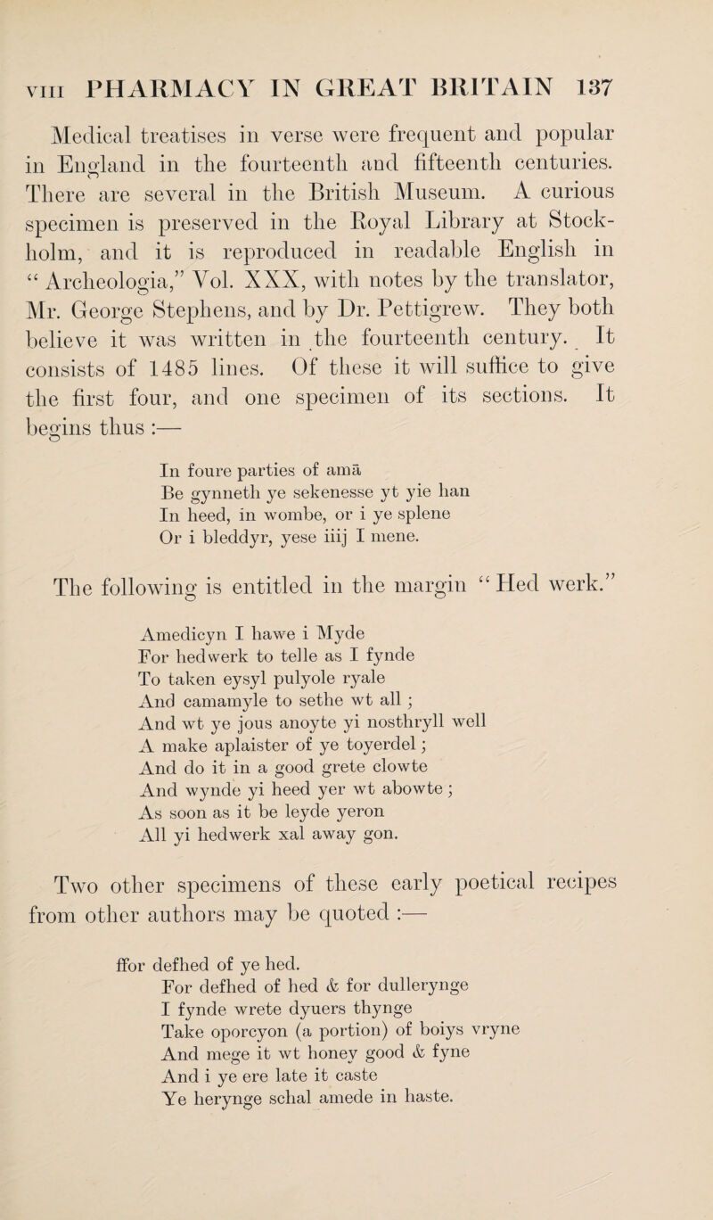 Medical treatises in verse were frequent and popular in England in the fourteenth and fifteenth centuries. There are several in the British Museum. A curious specimen is preserved in the Royal Library at Stock¬ holm, and it is reproduced in readable English in “ Archeologia,” Yol. XXX, with notes by the translator, Mr. George Stephens, and by Dr. Pettigrew. They both believe it was written in the fourteenth century. It consists of 1485 lines. Of these it will suffice to give the first four, and one specimen of its sections. It begins thus :— O In foure parties of ama Be gynneth ye sekenesse yt yie lian In heed, in wombe, or i ye splene Or i bleddyr, yese iiij I mene. The following is entitled in the margin “ Hed werk.” Amedicyn I hawe i Myde For hed werk to telle as I fynde To taken eysyl pulyole ryale And camamyle to sethe wt all ; And wt ye jous anoyte yi nosthryll well A make aplaister of ye toyerdel; And do it in a good grete clowte And wynde yi heed yer wt abowte; As soon as it be leyde yeron All yi hed werk xal away gon. Two other specimens of these early poetical recipes from other authors may be quoted :— ffbr defhed of ye hed. For defhed of hed & for dullerynge I fynde wrete dyuers thynge Take oporcyon (a portion) of boiys vryne And mege it wt honey good & fyne And i ye ere late it caste Ye herynge schal amede in haste.