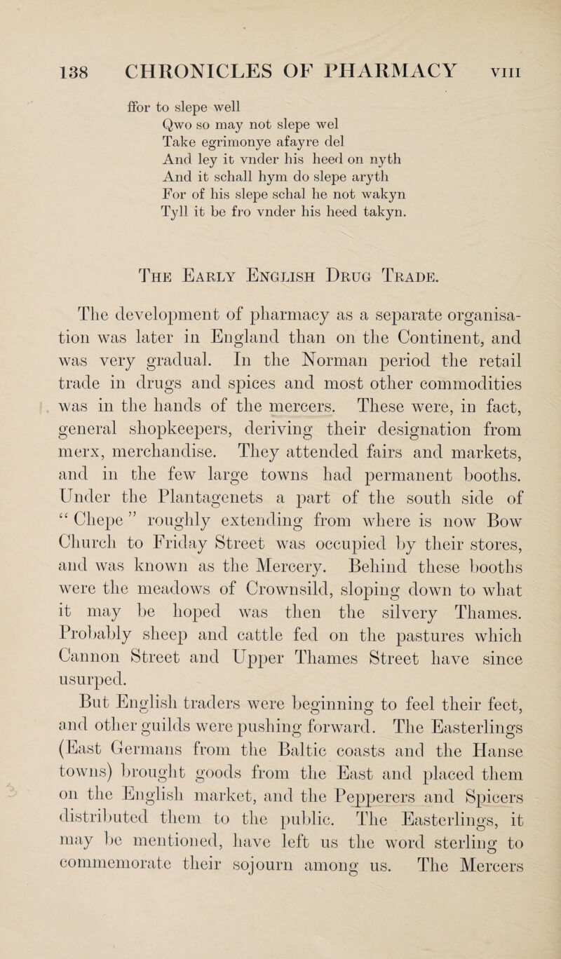 ffor to slepe well Qwo so may not slepe wel Take egrimonye afayre del And ley it vnder his heed on nyth And it schall hym do slepe aryth For of his slepe schal he not wakyn Tyll it be fro vnder his heed takyn. The Early English Drug Trade. The development of pharmacy as a separate organisa¬ tion was later in England than on the Continent, and was very gradual. In the Norman period the retail trade in drugs and spices and most other commodities was in the hands of the mercers. These were, in fact, general shopkeepers, deriving their designation from merx, merchandise. They attended fairs and markets, and in the few large towns had permanent booths. Under the Plantagenets a part of the south side of “ Cliepe ” roughly extending from where is now Bow Church to Friday Street was occupied by their stores, and was known as the Mercery. Behind these booths were the meadows of Crownsild, sloping down to what it may be hoped was then the silvery Thames. Probably sheep and cattle fed on the pastures which Cannon Street and Upper Thames Street have since usurped. But English traders were beginning to feel their feet, and other guilds were pushing forward. The Easterlings (East Germans from the Baltic coasts and the Hanse towns) brought goods from the East and placed them on the English market, and the Pepperers and Spicers distributed them to the public. The Easterlings, it may be mentioned, have left us the word sterling to commemorate their sojourn among us. The Mercers