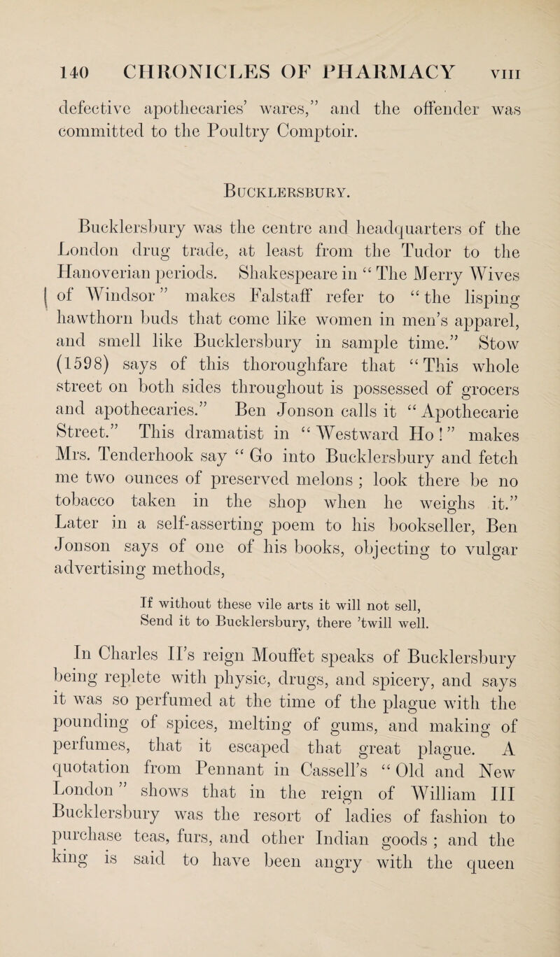 defective apothecaries’ wares,” and the offender was committed to the Poultry Comptoir. Bucklersbury. Bueklersbury was the centre and headquarters of the London drug trade, at least from the Tudor to the Hanoverian periods. Shakespeare in “ The Merry Wives of Windsor ” makes Falstaff refer to “ the lisping hawthorn buds that come like women in men’s apparel, and smell like Bucklersbury in sample time.” Stow (1598) says of this thoroughfare that “This whole street on both sides throughout is possessed of grocers and apothecaries.” Ben Jon son calls it “ Apothecarie Street,” This dramatist in “ Westward Ho ! ” makes Mrs. Tenderhook say “ Go into Bucklersbury and fetch me two ounces of preserved melons ; look there be no tobacco taken in the shop when he weighs it.” Later in a self-asserting poem to his bookseller, Ben Jonson says of one of his books, objecting to vulgar advertising methods, If without these vile arts it will not sell, Send it to Bucklersbury, there ’twill well. In Charles II’s reign Mouffet speaks of Bucklersbury being replete with physic, drugs, and spicery, and says it was so perfumed at the time of the plague wdtli the pounding of spices, melting of gums, and making of perfumes, that it escaped that great plague. A quotation from Pennant in Cassell’s “ Old and New London ” shows that in the reign of William III Bucklersbury was the resort of ladies of fashion to purchase teas, furs, and other Indian goods ; and the king is said to have been angry with the queen